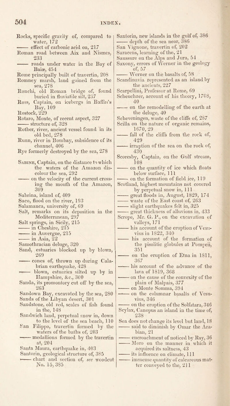 Rocks, specific gravity of, compared to water, 172 —— effect of carkonic acid on, 217 Roman road between Aix and Nismes, 233 - roads under water in the Bay of Baise, 454 Rome principally built of travertin, 208 Romney marsh, land gained from the sea, 278 Ronchi, old Roman bridge of, found buried in fluviatile silt, 237 Ross, Captain, on icebergs in Baffin’s Bay, 109 Rostock, 229 Rotaro, Monte, of recent aspect, 327 -structure of, 328 Rother, river, ancient vessel found in its old bed, 278 Runn, river in Bombay, subsidence of its channel, 406 Rye formerly destroyed by the sea, 278 Sabine, Captain, on the distance to which the waters of the Amazon dis¬ colour the sea, 292 -on the velocity of the current cross¬ ing the mouth of the Amazon, 309 Sabrina, island of, 409 Saco, flood on the river, 193 Salamanca, university of, 69 Salt, remarks on its deposition in the Mediterranean, 297 Salt springs, in Sicily, 215 -in Cheshire, 215 -in Auvergne, 215 -in Asia, 22 Samothracian deluge, 320 Sand, estuaries blocked up by blown, 269 —— cones of, thrown up during Cala¬ brian earthquake, 428 — - blown, estuaries silted up by in Hampshire, &c., 300 Sanda, its promontory cut off by the sea, 263 Sandown Bay, excavated by the sea, 280 Sands of the Libyan desert, 301 Sandstone, old red, scales of fish found in the, 148 Sandwich land, perpetual snow in, down to the level of the sea heach, 110 San Filippo, travertin formed hy the waters of the baths of, 203 - . medallions formed by the travertin at, 204 Santa Maura, earthquake in, 403 Santorin, geological structure of, 385 »■ chart and section of^ see woodcut No. 15, 385 Santorin, new islands in the gulf of, 386 -depth of the sea near, 386 San Vignone, travertin of, 202 Saracens, learning of the, 21 Saussure on the Alps and Jura, 54 Saxony, errors of Werner in the geology of, 57 --Werner on the basalts of, 58 Scandinavia represented as an island by the ancients, 227 Scarpellini, Professor at Rome, 69 Scheuchzer, account of his theory, 1708, 40 -on the remodelling of the earth at the deluge, 40 Scheveningen, v/aste of the cliffs of, 287 Scilla on the nature of organic remains, 1670, 29 -fall of the cliffs from the rock of, 429 -irruption of the sea on the rock of, 430 Scoresby, Captain, on the Gulf stream, 108 -on the quantity of ice which floats below surface. 111 -‘ on the formation of field ice, 119 Scotland, highest mountains not covered by perpetual snow in, 111 -great floods in, August, 1829, 174 •-waste of the East coast of, 263 -slight earthquakes felt in, 325 -great thickness of alluvions in, 433 Scrope, Mr. G. P., on the excavation of valleys, 171 -his account of the eruption of Vesu¬ vius in 1822, 340 - his account of the formation of the pisolitic globules at Pompeii, 351 - on the eruption of Etna in 1811, 367 -his account of the advance of the lava of 1819, 368 ■ -on the cause of the convexity of the plain of Malpais, 377 ■ -on Monte Somma, 394 —'— on the columnar basalts of Vesu¬ vius, 346 -on the eruption of the Solfatara, 346 Scylax, Canopus an island in the time of, 238 Sea does not change its level but land, 18 -said to diminish hy Omar the Ara¬ bian, 21 -encroachment of noticed by Ray, 36 -Moro on the manner in which it acquired its saltness, 43 -its influence on climate, 111 -immense quantity of calcareous mat¬ ter conveyed to the, 211