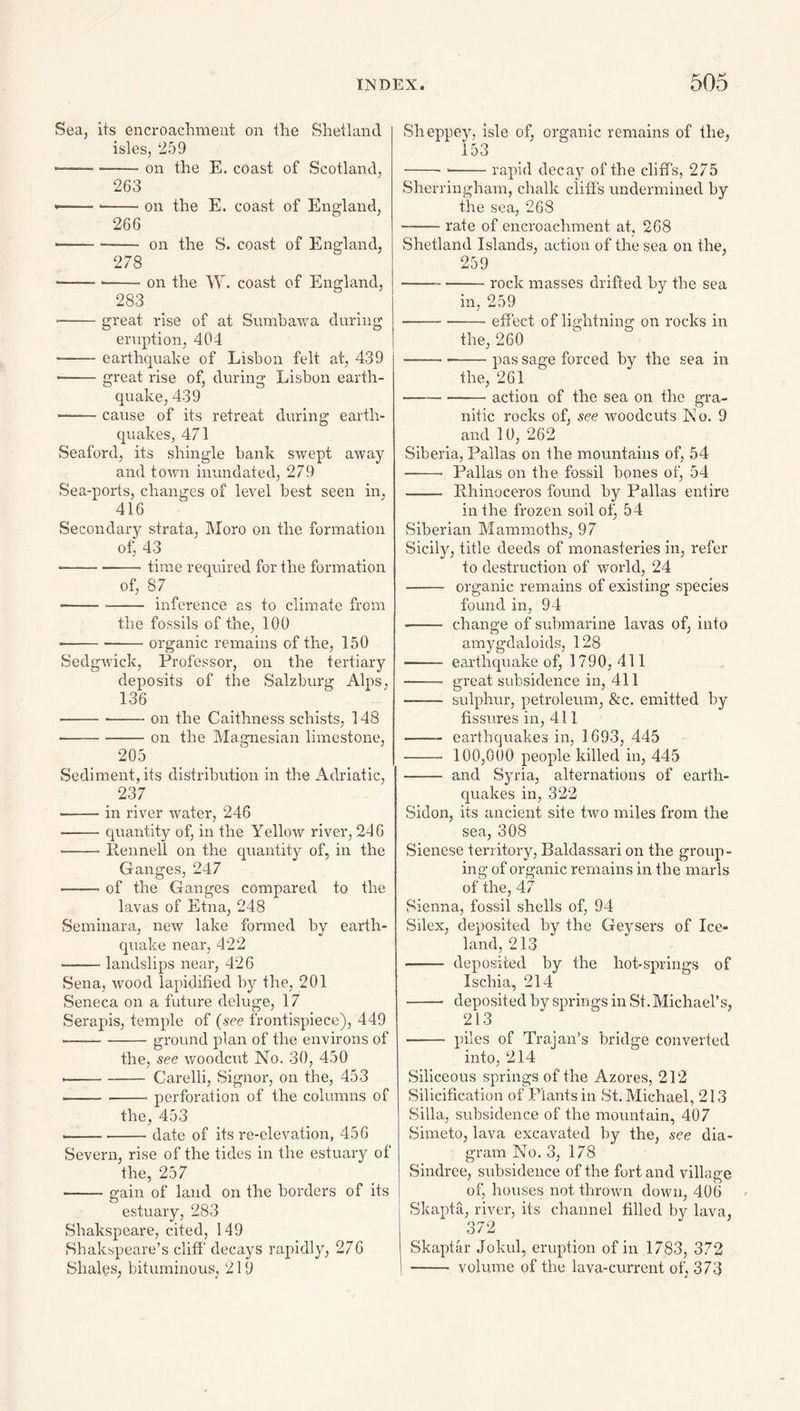 Sea, its encroacliment on the Shetland isles, 259 -on the E. coast of Scotland, 263 ----on the E. coast of England, 266 -— on the S. coast of England, 278 ----on the W. coast of England, 283 -great rise of at Sumhawa during eruption, 404 -earthquake of Lisbon felt at, 439 --great rise of, during Lisbon earth¬ quake, 439 -cause of its retreat during earth¬ quakes, 471 Seaford, its shingle bank swept away and town inundated, 279 Sea-ports, changes of level best seen in, 416 Secondary strata, Moro on the formation of, 43 ■ -time required for the formation of, 87 ■ -inference as to climate from the fossils of the, 100 •---organic remains of the, 150 Sedgwick, Professor, on the tertiary deposits of the Salzburg Alps, 136 ---on the Caithness schists, 148 ■-on the Magnesian limestone, 205 Sediment, its distribution in the Adriatic, 237 -in river water, 246 --quantity of, in the Yellow river, 246 --Rennell on the quantity of, in the Ganges, 247 --of the Ganges compared to the lavas of Etna, 248 Seminar a, new lake formed by earth¬ quake near, 422 -landslips near, 426 Sena, wood lapidified by the, 201 Seneca on a future deluge, 17 Serapis, temple of (see frontispiece), 449 ---ground plan of the environs of the, see woodcut No. 30, 450 --Carelli, Signor, on the, 453 -perforation of the columns of the, 453 --date of its re-elevation, 456 Severn, rise of the tides in the estuary of the, 257 -gain of land on the borders of its estuary, 283 Shakspeare, cited, 149 Sbakspeare’s cliff decays rapidly, 276 Shales, bituminous, 219 Sheppey, isle of, organic remains of the, 153 ----rapid decay of the cliffs, 275 Sherringham, chalk clihs undermined by the sea, 268 -rate of encroachment at. 268 Shetland Islands, action of the sea on the, 259 ---rock masses drifted by the sea in, 259 ---effect of lightning on rocks in the, 260 ---pas sage forced by the sea in the, 261 -action of the sea on the gra¬ nitic rocks of, see woodcuts No. 9 and 10, 262 Siberia, Pallas on the mountains of, 54 - Pallas on the fossil bones of, 54 - Rhinoceros found by Pallas entire in the frozen soil ot^ 54 Siberian Mammoths, 97 Sicily, title deeds of monasteries in, refer to destrriction of woidd, 24 - organic remains of existing species found in, 94 - change of submarine lavas of, into amygdaloids, 128 - earthquake of, 1790, 411 -- great subsidence in, 411 - sulphur, petroleum, &c. emitted by fissures in, 411 - earthquakes in, 1693, 445 - 100,000 people killed in, 445 - and Syria, alternations of earth¬ quakes in, 322 Sidon, its ancient site two miles from the sea, 308 Sienese territory, Baldassari on the group¬ ing of organic remains in the marls of the, 47 Sienna, fossil shells of, 94 Silex, deposited by the Geysers of Ice¬ land, 213 - deposited by the hot-springs of Ischia, 214 - deposited by springs in St. Michael’s, 213 - piles of Trajan’s bridge converted into, 214 Siliceous springs of the Azores, 212 Silicification of Plants in St. Michael, 213 Silla, subsidence of the mountain, 407 Simeto, lava excavated by the, see dia¬ gram No, 3, 178 Sindree, subsidence of the fort and village of, houses not thrown down, 406 Skapta, river, its channel filled by lava, 372 Skaptar Jokul, eruption of in 1783, 372 - volume of the lava-current of, 373