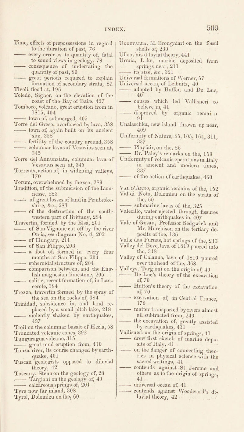 Time, effects of prepossessions in regard to the duration of past, 76 - every error as to quantity of, fatal to sound views in geology, 78 - consequence of underrating the quantity of past, 80 - great periods required to explain formation of secondary strata, 87- Tivoli, flood at, 196 Toledo, Signor, on the elevation of the coast of the Bay of Baise, 457 Tomhoro, volcano, great eruption from in 1815, 404 - town of, submerged, 405 Torre del Greco, overflowed by lava, 358 - town of, again built on its ancient site, 358 ■- fertility of the country around, 358 - columnar lavas of Vesuvius seen at, 345 Torre del Annunziata, columnar lava of Vesuvius seen at, 345 Torrents, action of, in widening valleys, 170 Torum, overwhelmed by the sea, 289 Tradition, of the submersion of the Lion- nesse, 283 -- of great losses of land in Pembroke¬ shire, &c., 283 --- of the destruction of the south¬ western part of Brittan}q 284 Travertin, formed by the Elsa, 201 —— of San Vignone cut off by the river Orcia, see diagram No. 4, 202 -- of Hungary, 211 -- of San Filippo, 203 -- a foot ofi formed in every four months at San Filippo, 204 • - spheroidal structure of, 204 - comparison between, and the Eng¬ lish magnesian limestone, 205 - oolitic, recent formation of, in Lan- cerote, 384 Trezza, travertin formed by the spray of the sea on the rocks of, 384 Trinidad, subsidence in, and land re¬ placed by a small pitch lake, 218 - violently shaken by earthquakes, 437 Troil on the columnar basalt of Hecla, 58 Truncated volcanic cones, 392 Tunguragua volcano, 315 - great mud eruption from, 410 Tunza river, its course changed by earth¬ quake, 401 Tuscan geologists opposed to diluvial theory, 42 Tuscany, Steno on the geology of, 28 • - Targioni on the geology of, 49 - calcareous springs of, 201 Tyre now far inland, 308 Tyrol, Dolomieu on the, 60 Uddevai.la, M. Brongniart on the fossil shells of, 230 Ulloa, his diluvial theory, 441 Urmia, .Lake, marble deposited from springs near, 211 - its size, &c., 321 Universal formations of Werner, 57 Universal ocean, of Leibnitz, 40 -adopted by Buffbn and De Luc, 40 - causes which led Vallisneri to believe in, 41 -— disproved by organic remai n 91 Unalaschka, new island thrown up near, 409 Uniformity of Nature, 85, 105, 164, 311, 337 - Playfair, on the, 86 - Dr. Paley's remarks on the, 159 Uniformity of volcanic operations in Italy in ancient and modern times, 337 - of the action of earthquakes, 460 Val d'Arno, organic remains of the, 152 Val di Noto, Dolomieu on the strata of the, 60 - submarine lavas of the, 325 Valecillo, water ejected through fissures during earthquakes in, 407 Vale of Gosau, Professor Sedgwick and Mr. Murchison on the tertiary de¬ posits of the, 136 Valle das Furnas, hot springs of the, 213 Valley del Bove, lava of 1819 poured into the, 318 Valley of Calanna, lava of 1819 poured over the head of the, 368 Valleys, Targioni on the origin of, 49 - De Luc’s theory of the excavation of, 70 - Hutton’s theory of the excavation of, 70 -- excavation of, in Central France 176 - matter transported by rivers almost all subtracted from, 249 - the excavation of, greatly assisted by earthquakes, 431 Vallisneri on the origin of springs, 41 - drew first sketch of marine depo¬ sits of Italy, 41 -on the danger of connecting theo¬ ries ill physical science with the sacred writings, 41 - contends against St. Jerome and others as to the origin of sprino-s. 41 b i « , -- universal ocean of, 41 -- contends against Woodward’s di¬ luvial theory, 42