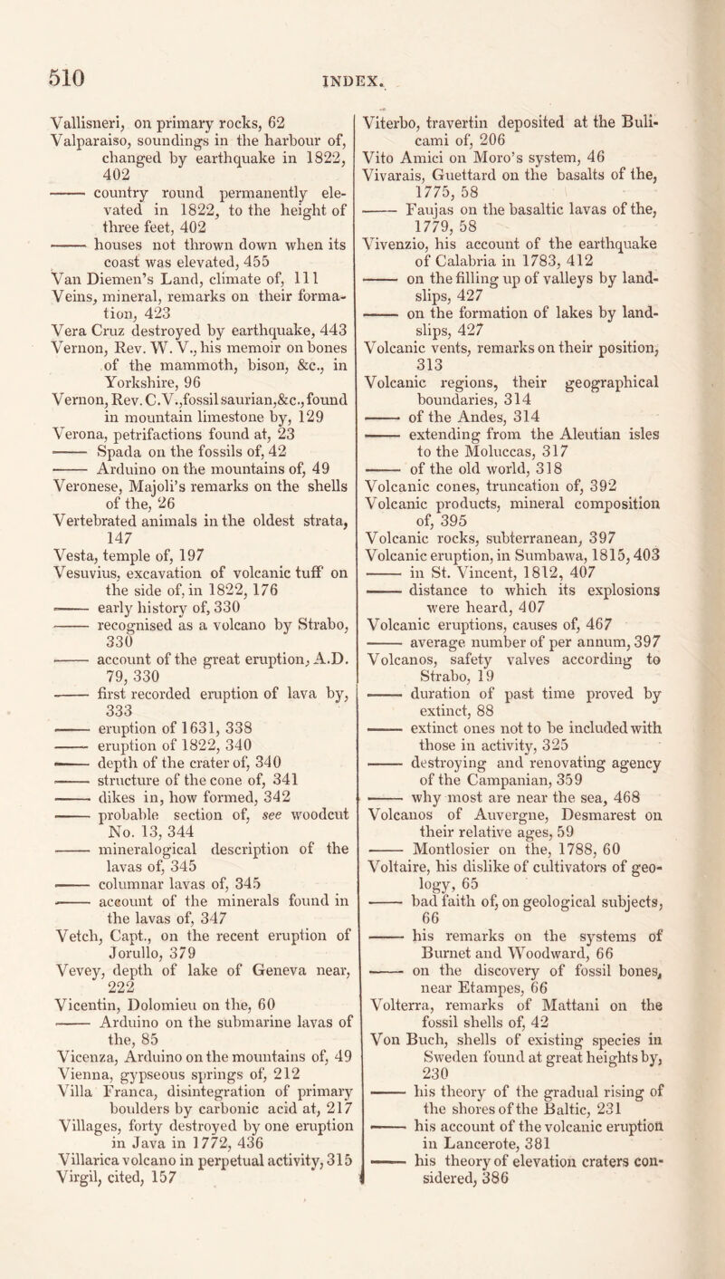 Vallisneri, on primary rocks, 62 Valparaiso, soundings in the harbour of, changed by earthquake in 1822, 402 - country round permanently ele¬ vated in 1822, to the height of three feet, 402 - houses not thrown down when its coast was elevated, 455 Van Diemen’s Land, climate of. 111 Veins, mineral, remarks on their forma¬ tion, 423 Vera Cruz destroyed by earthquake, 443 Vernon, Rev. W. V., his memoir on bones of the mammoth, bison, &c., in Yorkshire, 96 V ernon. Rev. C.V.,fossil saurian,&c., found in mountain limestone by, 129 Verona, petrifactions found at, 23 -- Spada on the fossils of, 42 - Arduino on the mountains of, 49 Veronese, Majoli’s remarks on the shells of the, 26 Vertebrated animals in the oldest strata, 147 Vesta, temple of, 197 Vesuvius, excavation of volcanic tuff on the side of, in 1822, 176 - early history of, 330 - recognised as a volcano by Strabo, 330 ■- account of the great eruption, A.D. 79, 330 -- first recorded eruption of lava by, 333 - eruption of 1631, 338 -- eruption of 1822, 340 —— depth of the crater of, 340 -- structure of the cone of, 341 - dikes in, how formed, 342 - probable section of, see woodcut No. 13, 344 - mineralogical description of the lavas of, 345 -- columnar lavas of, 345 -- account of the minerals found in the lavas of, 347 Vetch, Capt., on the recent eruption of Jorullo, 379 Vevey, depth of lake of Geneva near, 222 Vicentin, Dolomieu on the, 60 •- Arduino on the submarine lavas of the, 85 Vicenza, Arduino on the mountains of, 49 Vienna, gypseous .springs of, 212 Villa Franca, disintegration of primary boulders by carbonic acid at, 217 Villages, forty destroyed by one eruption in Java in 1772, 436 Villarica volcano in perpetual activity, 315 Virgil, cited, 157 Viterbo, travertin deposited at the Bull- cami of, 206 Vito Amici on Moro’s system, 46 Vivarais, Guettard on the basalts of the, 1775, 58 - Faujas on the basaltic lavas of the, 1779, 58 Vivenzio, his account of the earthquake of Calabria in 1783, 412 - on the filling up of valleys by land¬ slips, 427 -- on the formation of lakes by land¬ slips, 427 Volcanic vents, remarks on their position, 313 Volcanic regions, their geographical boundaries, 314 - of the Andes, 314 —— extending from the Aleutian isles to the Moluccas, 317 - of the old world, 318 Volcanic cones, truncation of, 392 Volcanic products, mineral composition of, 395 Volcanic rocks, subterranean, 397 Volcanic eruption, in Sumbawa, 1815,403 - in St. Vincent, 1812, 407 -distance to Avhich its explosions were heard, 407 Volcanic eruptions, causes of, 467 - average number of per annum, 397 Volcanos, safety valves according to Strabo, 19 -- duration of past time proved by extinct, 88 —— extinct ones not to be included with those in activity, 325 .destroying and renovating agency of the Campanian, 359 - why most are near the sea, 468 Volcanos of Auvergne, Desmarest on their relative ages, 59 - Montlosier on the, 1788, 60 Voltaire, his dislike of cultivatoi's of geo¬ logy, 65 - bad faith of, on geological sirbjects, 66 -- his remarks on the systems of Burnet and Woodward, 66 - on the discovery of fossil boneSj, near Etampes, 66 Volterra, remarks of Mattani on the fossil shells of, 42 Von Buch, shells of existing species in Sweden found at great heights by, 230 his theory of the gradual rising of the shores of the Baltic, 231 ——— his account of the volcanic eruption in Lancerote, 381 —— his theory of elevation craters con¬ sidered, 386