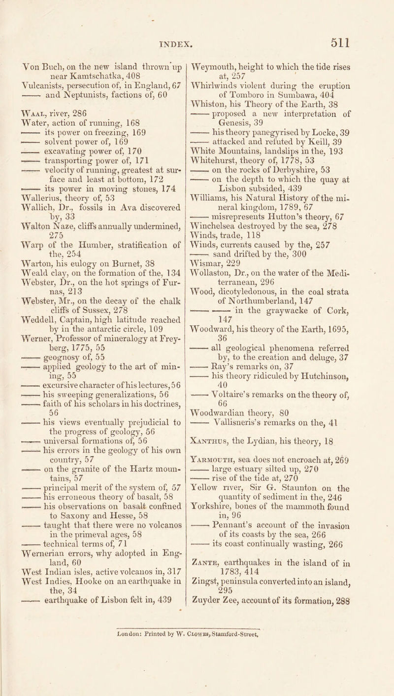 Von Buch, on the new island thrown np near Kamtschatka, 408 Vulcanists, persecution of, in England, 67 • - and Neptunists, factions of, 60 Waal, river, 286 Water, action of running, 168 its power on freezing, 169 -- solvent power of, 169 - excavating power of, 170 - transporting power of, 171 - velocity of running, greatest at sur¬ face and least at bottom, 172 —— its power in moving stones, 174 Wallerius, theory of, 53 Wallich, Dr., fossils in Ava discovered by, 33 Walton Naze, cliffs annually undermined, 275 Warp of the Humber, stratification of the, 254 Warton, his eulogy on Burnet, 38 Weald clay, on the formation of the, 134 Webster, Dr., on the hot springs of Fur¬ nas, 213 Webster, Mr., on the decay of the chalk cliffs of Sussex, 278 Weddell, Captain, high latitude reached by in the antarctic circle, 109 Werner, Professor of mineralogy at Frey- berg, 1775, 55 --geognosy of, 55 --applied geology to the art of min¬ ing, 55 ■ -excursive character of his lectures, 5 6 --his sweeping generalizations, 56 ■ -faith of his scholars in his doctrines, 56 --his views eventually prejudicial to the progress of geology, 56 •—^— universal formations of, 56 -his errors in the geology of his own country, 57 ■ -on the granite of the Hartz moun¬ tains, 57 -principal merit of the system of, 57 • -his erroneous theory of basalt, 58 --his observations on basalt confined to Saxony and Hesse, 58 -taught that there were no volcanos in the primeval ages, 58 -technical terms of, 71 Wernerian errors, why adopted in Eng¬ land, 60 West Indian isles, active volcanos in, 317 West Indies, Hooke on an earthquake in the, 34 —— earthquake of Lisbon felt in, 439 Weymouth, height to which the tide rises at, 257 Whirlwinds violent during the eruption of Tomboro in Sumbawa, 404 Whiston, his Theory of the Earth, 38 -proposed a new interpretation of Genesis, 39 -his theory panegyrised by Locke, 39 -attacked and refuted by Keill, 39 White Mountains, landslips in the, 193 Whitehurst, theory of, 1778, 53 -on the rocks of Derbyshire, 53 -on the depth to which the quay at Lisbon subsided, 439 Williams, his Natural History of the mi- neral kingdom, 1789, 67 -misrepresents Hutton’s theory, 67 Winchelsea destroyed by the sea, 278 Winds, trade, 118 Winds, currents caused by the, 257 - sand drifted by the, 300 Wismar, 229 Wollaston, Dr., on the water of the Medi¬ terranean, 296 Wood, dicotyledonous, in the coal strata of Northumberland, 147 -in the graywacke of Cork, 147 Woodward, his theory of the Earth, 1695, 36 •-all geological phenomena referred by, to the creation and deluge, 37 -Ray’s remarks On, 37 -his theory ridiculed by Hutchinson, 40 -Voltaire’s remarks on the theory of, 66 _ Woodwardian theory, 80 —— Vallisneris’s remarks on the, 41 Xanthxjs, the Lydian, his theory, 18 Yarmouth, sea does not encroach at, 269 -large estuary silted up, 270 -rise of the tide at, 270 Yellow river. Sir G. Staunton on the quantity of sediment in the, 246 Yorkshire, bones of the mammoth found in, 96 -Pennant’s account of the invasion of its coasts by the sea, 266 -its coast continually wasting, 266 Zante, earthquakes in the island of in 1783, 414 Zingst, peninsula converted into an island, 295 Zuyder Zee, account of its formation, 288 London: Printed by W. Clowes, Stamford-Street,