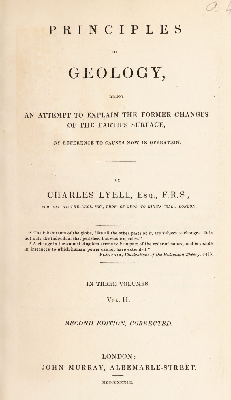 PRINCIPLES OK GEOLOGY, BEING AN ATTEMPT TO EXPLAIN THE FORMER CHANGES OF THE EARTH’S SURFACE, BY REFERENCE TO CAUSES NOW IN OPERATION. BY CHARLES LYELL, Esq., F.R.S., FOR. SEC. TO THE GEOL. SOC., PROF. OF GF.OL. TO KING'S COLL., LONDON. “ The inhabitants of the globe, like all the other parts of it, are subject to change. It is not only the individual that perishes, but whole species.” “ A change in the animal kingdom seems to be a part of the order of nature, and is visible in instances to which human power cannot have extended.” Playfair, Illustrations of the Huttoiiian Theory, § 413. IN THREE VOLUMES. Vol. II. SECOND EDITION, CORRECTED. LONDON: JOHN MURRAY, ALBEMARLE-STREET. MDCCC XXXIII.