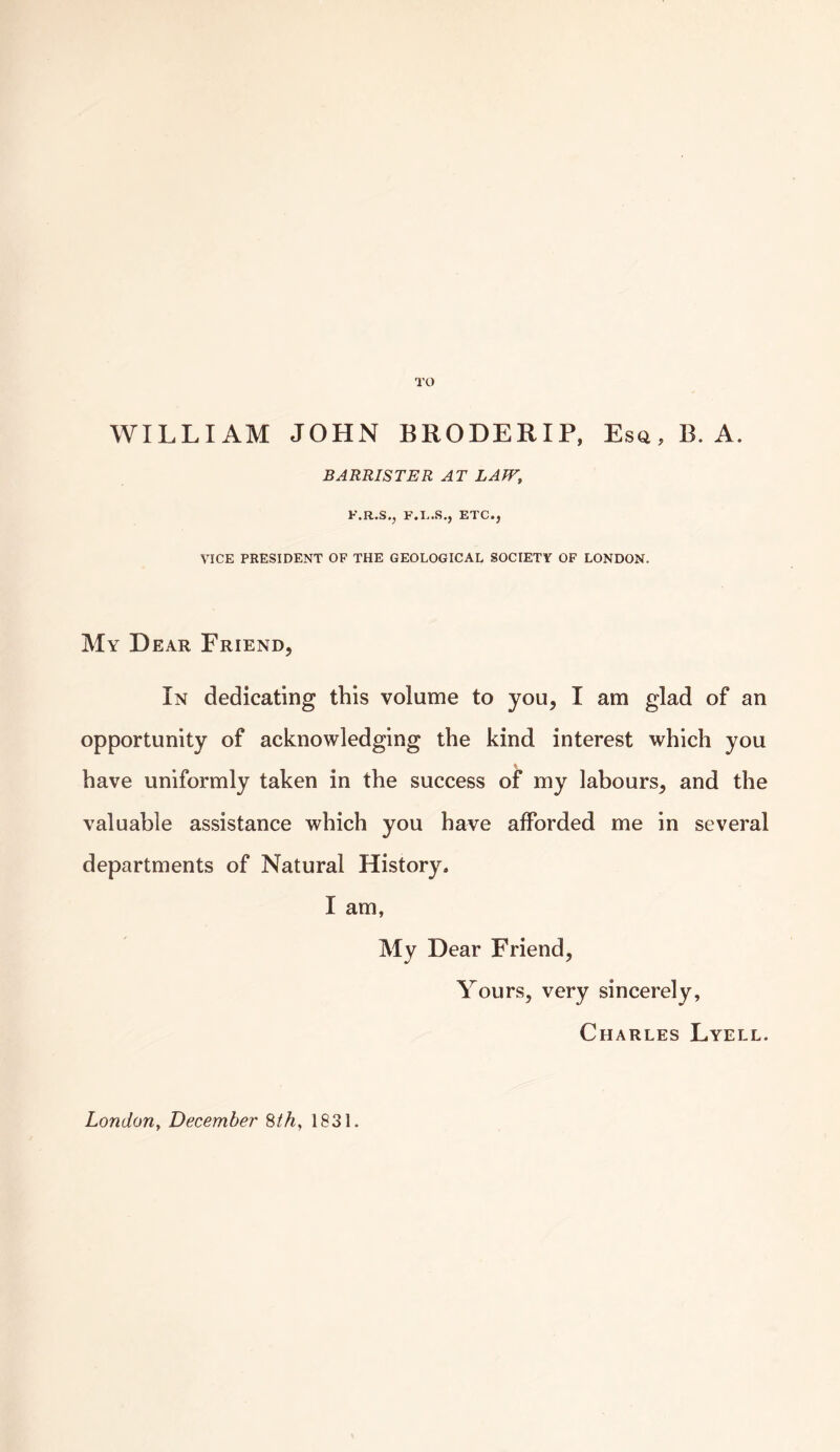 TO WILLIAM JOHN BRODERIP, Esq , B. A. BARRISTER AT LAW, F.R.S., F.I..S., ETC., VICE PRESIDENT OF THE GEOLOGICAL SOCIETY OF LONDON. My Dear Friend, In dedicating this volume to you, I am glad of an opportunity of acknowledging the kind interest which you have uniformly taken in the success of my labours, and the valuable assistance which you have afforded me in several departments of Natural History. I am, My Dear Friend, Yours, very sincerely, Charles Lyell.