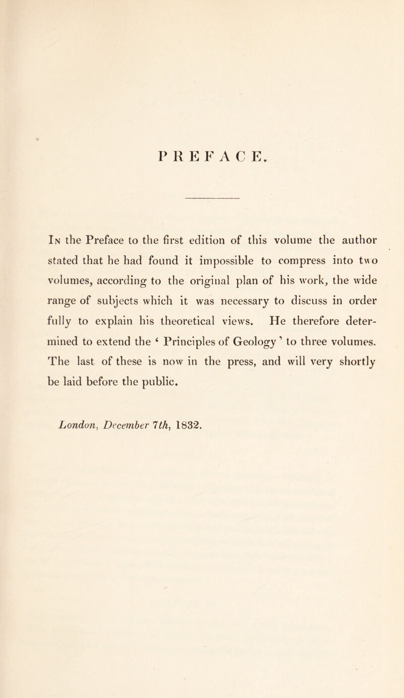 P R E F A C E. In the Preface to the first edition of this volume the author stated that he had found it impossible to compress into two volumes, according to the original plan of his work, the wide range of subjects which it was necessary to discuss in order fully to explain his theoretical views. He therefore deter¬ mined to extend the 6 Principles of Geology 1 to three volumes. The last of these is now in the press, and will very shortly be laid before the public.