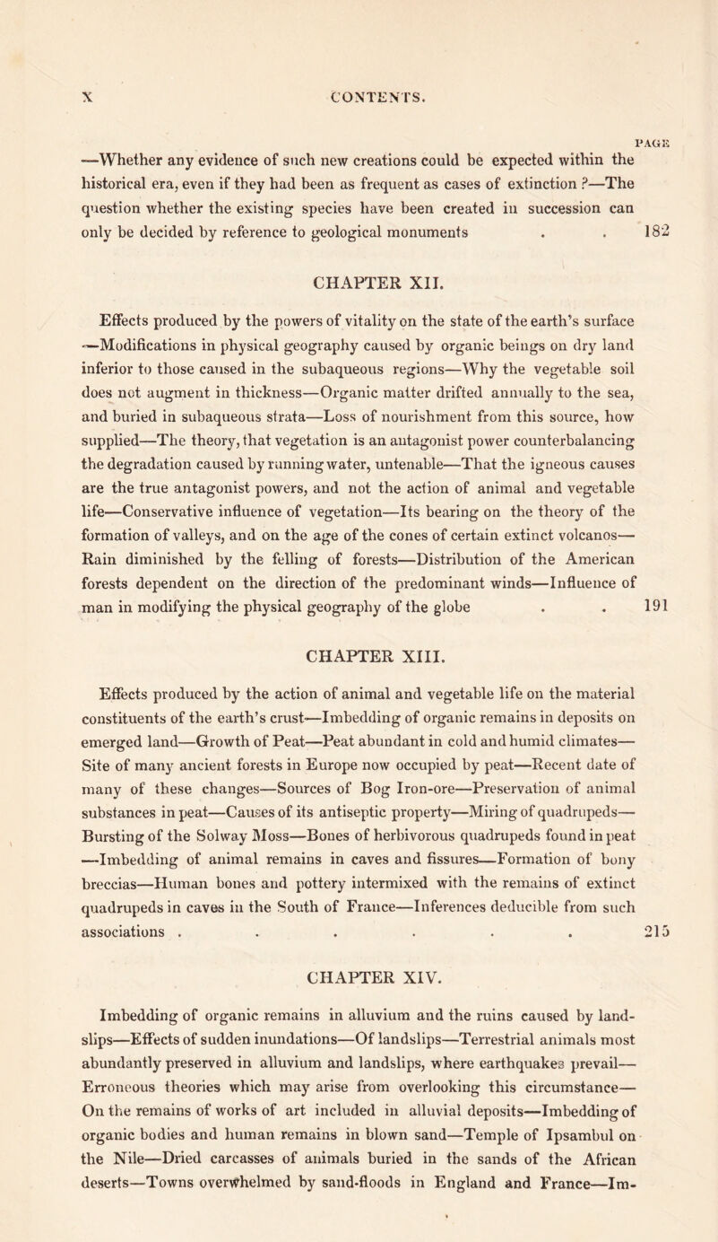 PAGE —Whether any evidence of such new creations could be expected within the historical era, even if they had been as frequent as cases of extinction P—The question whether the existing species have been created in succession can only be decided by reference to geological monuments . . 182 CHAPTER XII. Effects produced by the powers of vitality on the state of the earth’s surface —Modifications in physical geography caused by organic beings on dry land inferior to those caused in the subaqueous regions—Why the vegetable soil does not augment in thickness—Organic matter drifted annually to the sea, and buried in subaqueous strata—Loss of nourishment from this source, how supplied—The theory, that vegetation is an antagonist power counterbalancing the degradation caused by running water, untenable—That the igneous causes are the true antagonist powers, and not the action of animal and vegetable life—Conservative influence of vegetation—Its bearing on the theory of the formation of valleys, and on the age of the cones of certain extinct volcanos— Rain diminished by the felling of forests—Distribution of the American forests dependent on the direction of the predominant winds—Influence of man in modifying the physical geography of the globe . . 191 CHAPTER XIII. Effects produced by the action of animal and vegetable life on the material constituents of the earth’s crust'—Imbedding of organic remains in deposits on emerged land—Growth of Peat—Peat abundant in cold and humid climates— Site of many ancient forests in Europe now occupied by peat—Recent date of many of these changes—Sources of Bog Iron-ore—Preservation of animal substances in peat—Carnes of its antiseptic property—Miring of quadrupeds— Bursting of the Solway Moss—Bones of herbivorous quadrupeds found in peat -—Imbedding of animal remains in caves and fissures—Formation of bony breccias—Human bones and pottery intermixed with the remains of extinct quadrupeds in caves in the South of France—Inferences deducible from such associations . . . . . . 215 CHAPTER XIV. Imbedding of organic remains in alluvium and the ruins caused by land¬ slips—Effects of sudden inundations—Of landslips—Terrestrial animals most abundantly preserved in alluvium and landslips, where earthquakes prevail— Erroneous theories which may arise from overlooking this circumstance— On the remains of works of art included in alluvial deposits—Imbedding of organic bodies and human remains in blown sand—Temple of Ipsambul on the Nile—Dried carcasses of animals buried in the sands of the African deserts—Towns overwhelmed by sand-floods in England and France—Im-