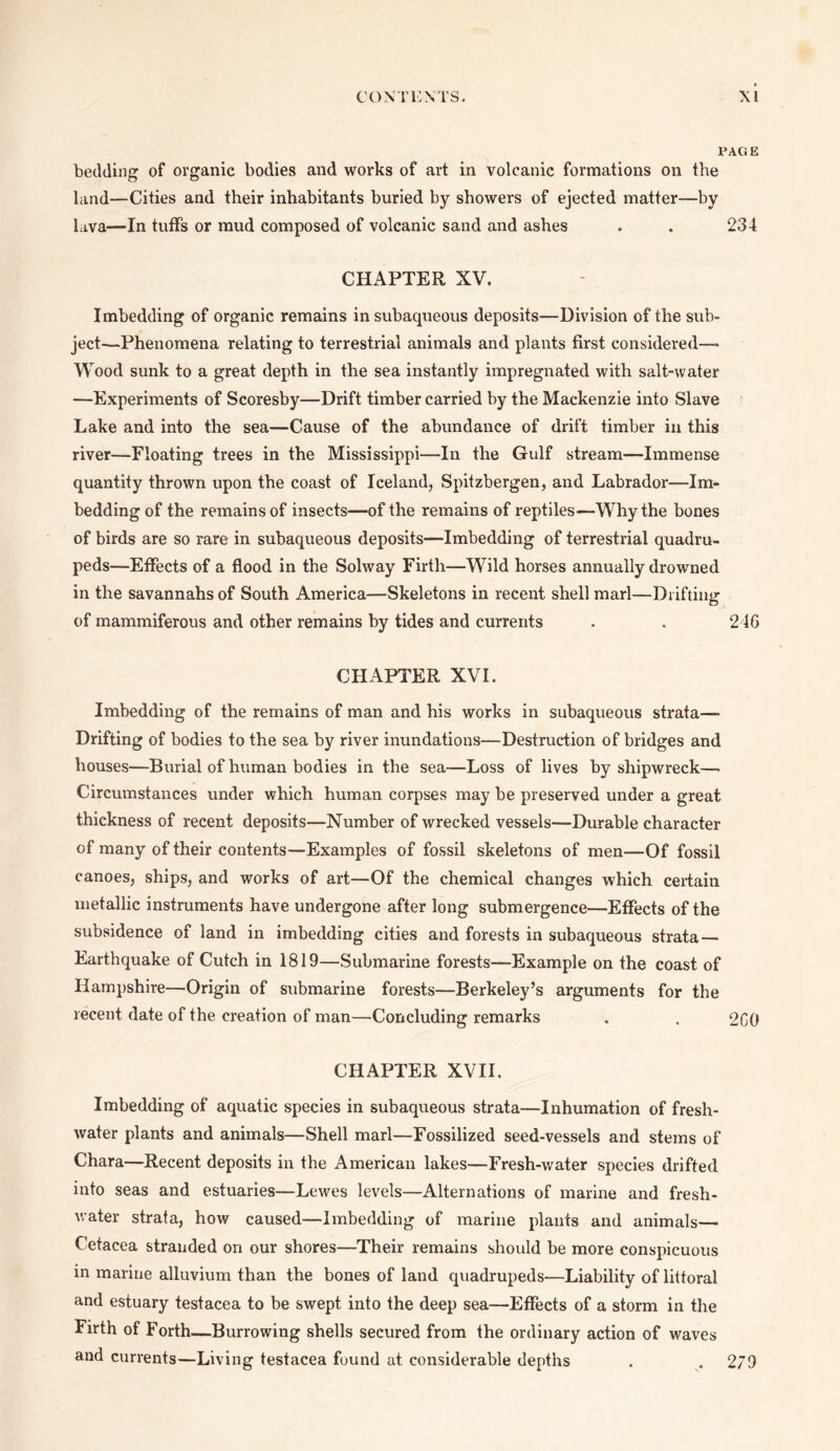 PAG E bedding of organic bodies and works of art in volcanic formations on the land—Cities and their inhabitants buried by showers of ejected matter—by lava—In tuffs or mud composed of volcanic sand and ashes . . 234 CHAPTER XV. Imbedding of organic remains in subaqueous deposits—Division of the sub¬ ject—Phenomena relating to terrestrial animals and plants first considered—- Wood sunk to a great depth in the sea instantly impregnated with salt-water —Experiments of Scoresby—Drift timber carried by the Mackenzie into Slave Lake and into the sea—Cause of the abundance of drift timber in this river—Floating trees in the Mississippi—In the Gulf stream—Immense quantity thrown upon the coast of Iceland, Spitzbergen, and Labrador—Im¬ bedding of the remains of insects—of the remains of reptiles—Why the bones of birds are so rare in subaqueous deposits—Imbedding of terrestrial quadru¬ peds—Effects of a flood in the Solway Firth—Wild horses annually drowned in the savannahs of South America—Skeletons in recent shell marl—Drifting of mammiferous and other remains by tides and currents . . 24G CHAPTER XVI. Imbedding of the remains of man and his works in subaqueous strata— Drifting of bodies to the sea by river inundations—Destruction of bridges and houses—Burial of human bodies in the sea—Loss of lives by shipwreck—• Circumstances under which human corpses may be preserved under a great thickness of recent deposits—Number of wrecked vessels—Durable character of many of their contents—Examples of fossil skeletons of men—Of fossil canoes, ships, and works of art—Of the chemical changes which certain metallic instruments have undergone after long submergence—Effects of the subsidence of land in imbedding cities and forests in subaqueous strata — Earthquake of Cutch in 1819—Submarine forests—Example on the coast of Hampshire—Origin of submarine forests—Berkeley’s arguments for the recent date of the creation of man—Concluding remarks . . 260 CHAPTER XVII. Imbedding of aquatic species in subaqueous strata—Inhumation of fresh¬ water plants and animals—Shell marl—Fossilized seed-vessels and stems of Chara—Recent deposits in the American lakes—Fresh-water species drifted into seas and estuaries—Lewes levels—Alternations of marine and fresh¬ water strata, how caused—Imbedding of marine plants and animals— Cetacea stranded on our shores—Their remains should be more conspicuous in marine alluvium than the bones of land quadrupeds—Liability of littoral and estuary testacea to be swept into the deep sea—Effects of a storm in the Firth of Forth—Burrowing shells secured from the ordinary action of waves and currents—Living testacea found at considerable depths . . 279