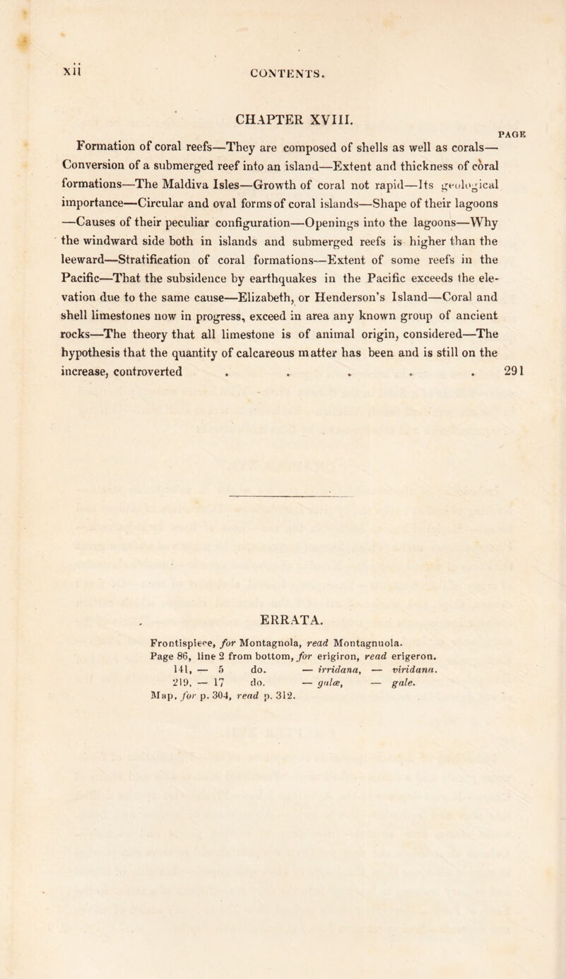 CHAPTER XVIII. PAGE Formation of coral reefs—They are composed of shells as well as corals— Conversion of a submerged reef into an island—Extent and thickness of coral formations—The Maldiva Isles—Growth of coral not rapid—Its geological importance—Circular and oval forms of coral islands—Shape of their lagoons —Causes of their peculiar configuration—-Openings into the lagoons—Why the windward side both in islands and submerged reefs is higher than the leeward—Stratification of coral formations—Extent of some reefs in the Pacific—That the subsidence by earthquakes in the Pacific exceeds the ele¬ vation due to the same cause—Elizabeth, or Henderson’s Island—Coral and shell limestones now in progress, exceed in area any known group of ancient rocks—The theory that all limestone is of animal origin, considered—The hypothesis that the quantity of calcareous matter has been and is still on the increase, controverted . . * * .291 ERRATA. Frontispiece, for Montagnola, read Montagnuola. Page 86, line 2 from bottom, for erigiron, read erigeron. 141, — 5 do. — irridana, — viridana. 219, — 17 do. — galce, — gale. Map. for p. 304, read p. 312.