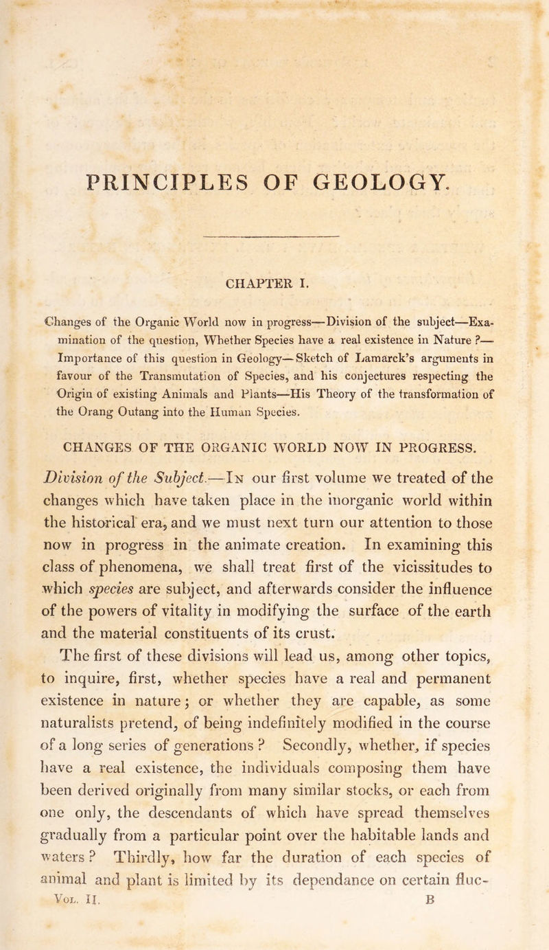 PRINCIPLES OF GEOLOGY. CHAPTER I. Changes of the Organic World now in progress—Division of the subject—Exa¬ mination of the question, Whether Species have a real existence in Nature P—- Importance of this question in Geology—Sketch of Lamarck’s arguments in favour of the Transmutation of Species, and his conjectures respecting the Origin of existing Animals and Plants—His Theory of the transformation of the Orang Outang into the Human Species. CHANGES OF THE ORGANIC WORLD NOW IN PROGRESS. Division of the Subject.—In our first volume we treated of the changes which have taken place in the inorganic world within the historical era, and we must next turn our attention to those now in progress in the animate creation. In examining this class of phenomena, we shall treat first of the vicissitudes to which species are subject, and afterwards consider the influence of the powers of vitality in modifying the surface of the earth and the material constituents of its crust. The first of these divisions will lead us, among other topics, to inquire, first, whether species have a real and permanent existence in nature; or whether they are capable, as some naturalists pretend, of being indefinitely modified in the course of a long series of generations ? Secondly, whether, if species have a real existence, the individuals composing them have been derived originally from many similar stocks, or each from one only, the descendants of which have spread themselves gradually from a particular point over the habitable lands and waters ? Thirdly, how far the duration of each species of animal and plant is limited by its dependance on certain fiuc-