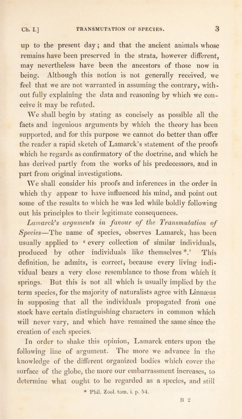 up to the present day; and that the ancient animals whose remains have been preserved in the strata, however different, may nevertheless have been the ancestors of those now iti being. Although this notion is not generally received, we feel that we are not warranted in assuming the contrary, with¬ out fully explaining the data and reasoning by which we con¬ ceive it may be refuted. We shall begin by stating as concisely as possible all the facts and ingenious arguments by which the theory has been supported, and for this purpose we cannot do better than offer the reader a rapid sketch of Lamarck’s statement of the proofs which he regards as confirmatory of the doctrine, and which he has derived partly from the works of his predecessors, and in part from original investigations. We shall consider his proofs and inferences in the order in which thy appear to have influenced his mind, and point out some of the results to which he was led while boldly following out his principles to their legitimate consequences. Lamarck's arguments in favour of the Transmutation of Species—The name of species, observes Lamarck, has been usually applied to 4 every collection of similar individuals, produced by other individuals like themselves *.* This definition, he admits, is correct, because every living indi¬ vidual bears a very close resemblance to those from which it springs. But this is not all which is usually implied by the term species, for the majority of naturalists agree with Linnaeus in supposing that all the individuals propagated from one stock have certain distinguishing characters in common which will never vary, and which have remained the same since the creation of each species. In order to shake this opinion, Lamarck enters upon the following line of argument. The more we advance in the knowledge of the different organized bodies which cover the surface of the globe, the more our embarrassment increases, to determine what ought to be regarded as a species, and still * Phil. Zool. tom. i. p. 54. B 2