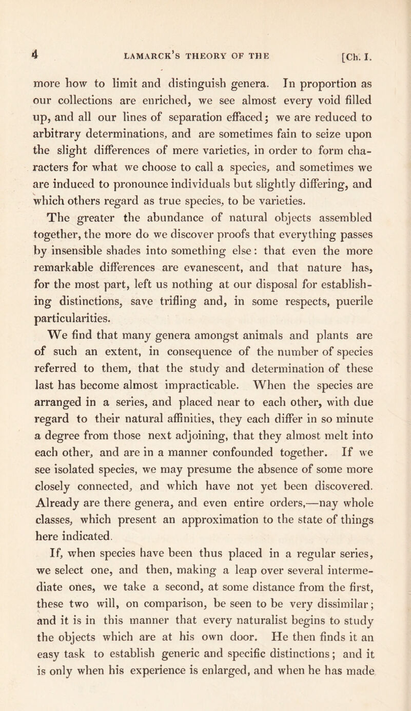 more how to limit and distinguish genera. In proportion as our collections are enriched, we see almost every void filled up, and all our lines of separation effaced; we are reduced to arbitrary determinations, and are sometimes fain to seize upon the slight differences of mere varieties, in order to form cha¬ racters for what we choose to call a species, and sometimes we are induced to pronounce individuals but slightly differing, and which others regard as true species, to be varieties. The greater the abundance of natural objects assembled together, the more do we discover proofs that everything passes by insensible shades into something else: that even the more remarkable differences are evanescent, and that nature has, for the most part, left us nothing at our disposal for establish¬ ing distinctions, save trifling and, in some respects, puerile particularities. We find that many genera amongst animals and plants are of such an extent, in consequence of the number of species referred to them, that the study and determination of these last has become almost impracticable. When the species are arranged in a series, and placed near to each other, with due regard to their natural affinities, they each differ in so minute a degree from those next adjoining, that they almost melt into each other, and are in a manner confounded together. If we see isolated species, we may presume the absence of some more closely connected, and which have not yet been discovered. Already are there genera, and even entire orders,—nay whole classes, which present an approximation to the state of things here indicated. If, when species have been thus placed in a regular series, we select one, and then, making a leap over several interme¬ diate ones, we take a second, at some distance from the first, these two will, on comparison, be seen to be very dissimilar; and it is in this manner that every naturalist begins to study the objects which are at his own door. He then finds it an easy task to establish generic and specific distinctions; and it is only when his experience is enlarged, and when he has made