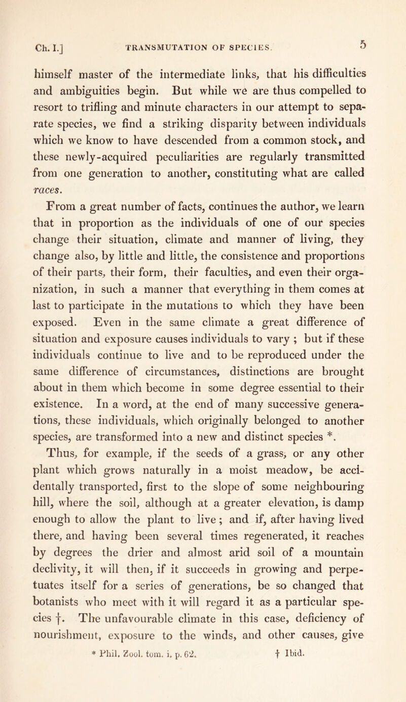 himself master of the intermediate links, that his difficulties and ambiguities begin. But while we are thus compelled to resort to trifling and minute characters in our attempt to sepa¬ rate species, we find a striking disparity between individuals which we know to have descended from a common stock, and these newly-acquired peculiarities are regularly transmitted from one generation to another, constituting what are called races. From a great number of facts, continues the author, we learn that in proportion as the individuals of one of our species change their situation, climate and manner of living, they change also, by little and little, the consistence and proportions of their parts, their form, their faculties, and even their orga¬ nization, in such a manner that everything in them comes at last to participate in the mutations to which they have been exposed. Even in the same climate a great difference of situation and exposure causes individuals to vary ; but if these individuals continue to live and to be reproduced under the same difference of circumstances, distinctions are brought about in them which become in some degree essential to their existence. In a word, at the end of many successive genera¬ tions, these individuals, which originally belonged to another species, are transformed into a new and distinct species *. Thus, for example, if the seeds of a grass, or any other plant which grows naturally in a moist meadow, be acci¬ dentally transported, first to the slope of some neighbouring hill, where the soil, although at a greater elevation, is damp enough to allow the plant to live; and if, after having lived there, and having been several times regenerated, it reaches by degrees the drier and almost arid soil of a mountain declivity, it will then, if it succeeds in growing and perpe¬ tuates itself for a series of generations, be so changed that botanists who meet with it will regard it as a particular spe¬ cies f. The unfavourable climate in this case, deficiency of nourishment, exposure to the winds, and other causes, give * Phil, Zool. tom. i. p. 62. f Ibid.