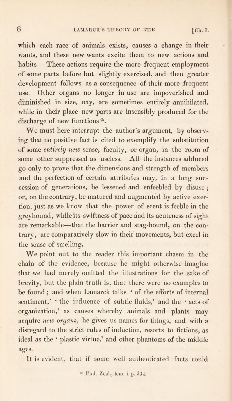 which each race of animals exists, causes a change in their wants, and these new wants excite them to new actions and habits. These actions require the more frequent employment of some parts before but slightly exercised, and then greater development follows as a consequence of their more frequent use. Other organs no longer in use are impoverished and diminished in size, nay, are sometimes entirely annihilated, while in their place new parts are insensibly produced for the discharge of new functions We must here interrupt the author’s argument, by observ¬ ing that no positive fact is cited to exemplify the substitution of some entirely new sense, faculty, or organ, in the room of some other suppressed as useless. All the instances adduced go only to prove that the dimensions and strength of members and the perfection of certain attributes may, in a long suc¬ cession of generations, be lessened and enfeebled by disuse ; or, on the contrary, be matured and augmented by active exer¬ tion, just as we know that the power of scent is feeble in the greyhound, while its swiftness of pace and its acuteness of sight are remarkable—that the harrier and stag-hound, on the con¬ trary, are comparatively slow in their movements, but excel in the sense of smelling. We point out to the reader this important chasm in the chain of the evidence, because he might otherwise imagine that we had merely omitted the illustrations for the sake of brevity, but the plain truth is, that there were no examples to be found ; and when Lamarck talks ‘ of the efforts of internal sentiment,’ ‘ the influence of subtle fluids,’ and the f acts of organization,’ as causes whereby animals and plants may acquire new organs, he gives us names for things, and with a disregard to the strict rules of induction, resorts to fictions, as ideal as the ' plastic virtue/ and other phantoms of the middle ages. It is evident, that if some well authenticated facts could