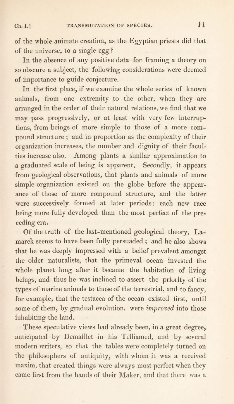 of the whole animate creation, as the Egyptian priests did that of the universe, to a single egg ? In the absence of any positive data for framing a theory on so obscure a subject, the following considerations were deemed of importance to guide conjecture. In the first place, if we examine the whole series of known animals, from one extremity to the other, when they are arranged in the order of their natural relations, we find that we may pass progressively, or at least with very few interrup¬ tions, from beings of more simple to those of a more com¬ pound structure ; and in proportion as the complexity of their organization increases, the number and dignity of their facul¬ ties increase also. Among plants a similar approximation to a graduated scale of being is apparent. Secondly, it appears from geological observations, that plants and animals of more simple organization existed on the globe before the appear¬ ance of those of more compound structure, and the latter were successively formed at later periods: each new race being more fully developed than the most perfect of the pre¬ ceding era. Of the truth of the last-mentioned geological theory, La¬ marck seems to have been fully persuaded ; and he also shows that he was deeply impressed with a belief prevalent amongst the older naturalists, that the primeval ocean invested the whole planet long after it became the habitation of living beings, and thus he was inclined to assert the priority of the types of marine animals to those of the terrestrial, and to fancy, for example, that the testacea of the ocean existed first, until some of them, by gradual evolution, were improved into those inhabiting the land. These speculative views had already been, in a great degree, anticipated by Demaillet in his Telliamed, and by several modern writers, so that the tables were completely turned on the philosophers of antiquity, with whom it was a received maxim, that created things were always most perfect when they came first from the hands of their Maker, and that there was a