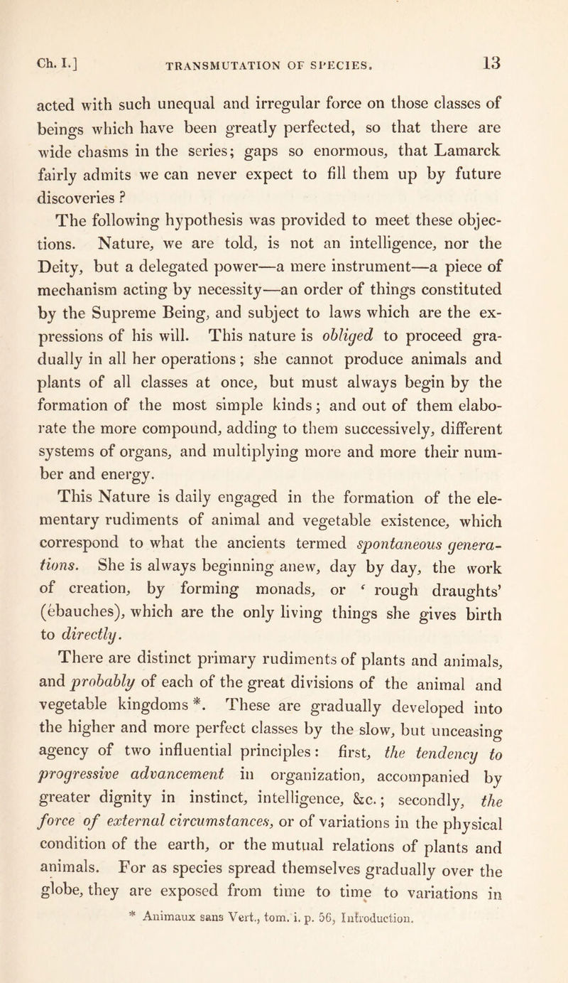 acted with such unequal and irregular force on those classes of beings which have been greatly perfected, so that there are wide chasms in the series; gaps so enormous, that Lamarck fairly admits we can never expect to fill them up by future discoveries P The following hypothesis was provided to meet these objec¬ tions. Nature, we are told, is not an intelligence, nor the Deity, but a delegated power—a mere instrument—a piece of mechanism acting by necessity—an order of things constituted by the Supreme Being, and subject to laws which are the ex¬ pressions of his will. This nature is obliged to proceed gra¬ dually in all her operations; she cannot produce animals and plants of all classes at once, but must always begin by the formation of the most simple kinds; and out of them elabo¬ rate the more compound, adding to them successively, different systems of organs, and multiplying more and more their num¬ ber and energy. This Nature is daily engaged in the formation of the ele¬ mentary rudiments of animal and vegetable existence, which correspond to what the ancients termed spontaneous genera¬ tions. She is always beginning anew, day by day, the work of creation, by forming monads, or f rough draughts’ (ebauches), which are the only living things she gives birth to directly. There are distinct primary rudiments of plants and animals, and probably of each of the great divisions of the animal and vegetable kingdoms*. These are gradually developed into the higher and more perfect classes by the slow, but unceasing agency of two influential principles: first, the tendency to progressive advancement in organization, accompanied by greater dignity in instinct, intelligence, &c.; secondly, the force of external circumstances, or of variations in the physical condition of the earth, or the mutual relations of plants and animals. For as species spread themselves gradually over the globe, they are exposed from time to time to variations in * Auimaux sans Vert,, tom. i. p. 56, Introduction.