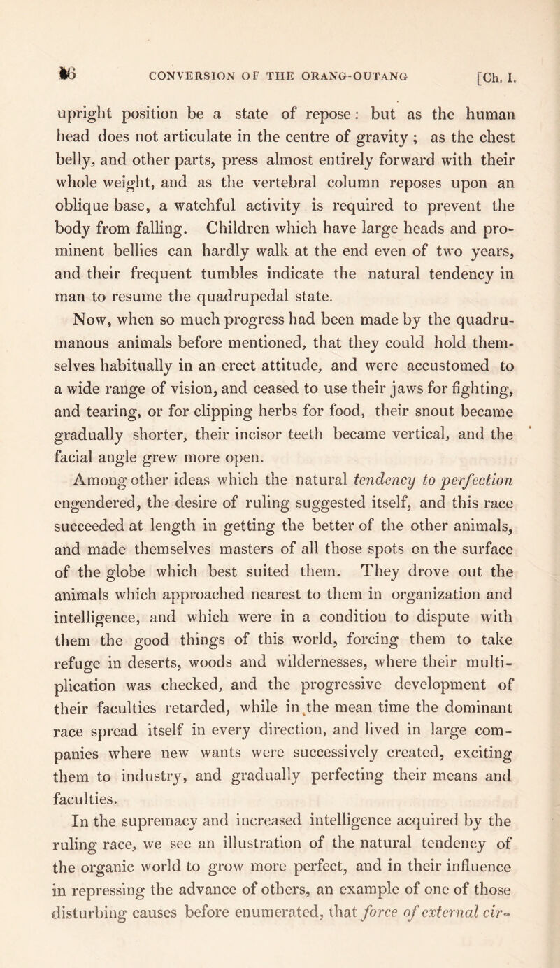 upright position be a state of repose: but as the human head does not articulate in the centre of gravity ; as the chest belly, and other parts, press almost entirely forward with their whole weight, and as the vertebral column reposes upon an oblique base, a watchful activity is required to prevent the body from falling. Children which have large heads and pro¬ minent bellies can hardly walk at the end even of two years, and their frequent tumbles indicate the natural tendency in man to resume the quadrupedal state. Now, when so much progress had been made by the quadru- manous animals before mentioned, that they could hold them¬ selves habitually in an erect attitude, and were accustomed to a wide range of vision, and ceased to use their jaws for fighting, and tearing, or for clipping herbs for food, their snout became gradually shorter, their incisor teeth became vertical, and the facial angle grew more open. Among other ideas which the natural tendency to perfection engendered, the desire of ruling suggested itself, and this race succeeded at length in getting the better of the other animals, and made themselves masters of all those spots on the surface of the globe which best suited them. They drove out the animals which approached nearest to them in organization and intelligence, and which were in a condition to dispute with them the good things of this world, forcing them to take refuge in deserts, woods and wildernesses, where their multi¬ plication was checked, and the progressive development of their faculties retarded, while in the mean time the dominant race spread itself in every direction, and lived in large com¬ panies where new wants were successively created, exciting them to industry, and gradually perfecting their means and faculties. In the supremacy and increased intelligence acquired by the ruling race, we see an illustration of the natural tendency of the organic world to grow more perfect, and in their influence in repressing the advance of others, an example of one of those disturbing causes before enumerated, that force of external cir«