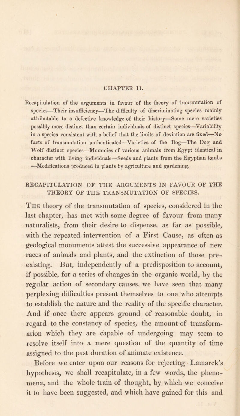 CHAPTER II. Recapitulation of the arguments in favour of the theory of transmutation of species—Their insufficiency—The difficulty of discriminating species mainly attributable to a defective knowledge of their history—Some mere varieties possibly more distinct than certain individuals of distinct species—Variability in a species consistent with a belief that the limits of deviation are fixed—No facts of transmutation authenticated—Varieties ef the Dog-—The Dog and Wolf distinct species—Mummies of various animals from Egypt identical in character with living individuals—Seeds and plants from the Egyptian tombs —Modifications produced in plants by agriculture and gardening. RECAPITULATION OF THE ARGUMENTS IN FAVOUR OF THE THEORY OF THE TRANSMUTATION OF SPECIES. The theory of the transmutation of species, considered in the last chapter, has met with some degree of favour from many naturalists, from their desire to dispense, as far as possible, with the repeated intervention of a First Cause, as often as geological monuments attest the successive appearance of new races of animals and plants, and the extinction of those pre¬ existing. But, independently of a predisposition to account, if possible, for a series of changes in the organic world, by the regular action of secondary causes, we have seen that many perplexing difficulties present themselves to one who attempts to establish the nature and the reality of the specific character. And if once there appears ground of reasonable doubt, in regard to the constancy of species, the amount of transform¬ ation which they are capable of undergoing may seem to resolve itself into a mere question of the quantity of time assigned to the past duration of animate existence. Before we enter upon our reasons for rejecting Lamarck’s hypothesis, we shall recapitulate, in a few words, the pheno¬ mena, and the whole train of thought, by which we conceive it to have been suggested, and which have gained for this and