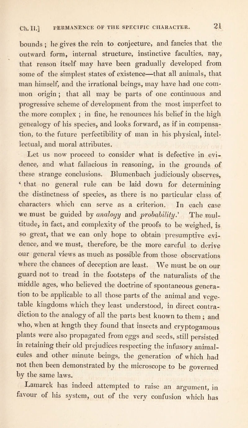 bounds ; lie gives the rein to conjecture, and fancies that the outward form, internal structure, instinctive faculties, nay, that reason itself may have been gradually developed from some of the simplest states of existence—-that all animals, that man himself, and the irrational beings, may have had one com¬ mon origin ; that all may be parts of one continuous and progressive scheme of development from the most imperfect to the more complex ; in fine, he renounces his belief in the high genealogy of his species, and looks forward, as if in compensa¬ tion, to the future perfectibility of man in his physical, intel¬ lectual, and moral attributes. Let us now proceed to consider what is defective in evi¬ dence, and what fallacious in reasoning, in the grounds of these strange conclusions. Blumenbach judiciously observes, 6 that no general rule can be laid down for determining the distinctness of species, as there is no particular class of characters which can serve as a criterion. In each case we must be guided by analogy and probability.* The mul¬ titude, in fact, and complexity of the proofs to be weighed, is so great, that we can only hope to obtain presumptive evi¬ dence, and we must, therefore, be the more careful to derive our general views as much as possible from those observations where the chances of deception are least. We must be on our guard not to tread in the footsteps of the naturalists of the middle ages, who believed the doctrine of spontaneous genera¬ tion to be applicable to all those parts of the animal and vege¬ table kingdoms which they least understood, in direct contra¬ diction to the analogy of all the parts best known to them ; and who, when at length they found that insects and cryptogamous plants were also propagated from eggs and seeds, still persisted in retaining their old prejudices respecting the infusory animal¬ cules and other minute beings, the generation of which had not then been demonstrated by the microscope to be governed by the same laws. Lamarck has indeed attempted to raise an argument, in favour of his system, out of the very confusion which has