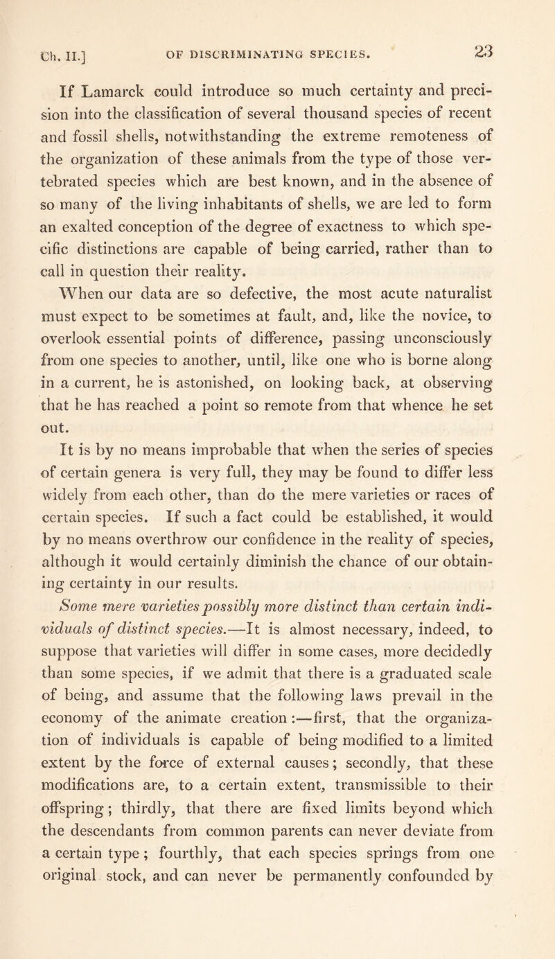 OF DISCRIMINATING SPECiES. If Lamarck could introduce so much certainty and preci¬ sion into the classification of several thousand species of recent and fossil shells, notwithstanding the extreme remoteness of the organization of these animals from the type of those ver- tebrated species which are best known, and in the absence of so many of the living inhabitants of shells, we are led to form an exalted conception of the degree of exactness to which spe¬ cific distinctions are capable of being carried, rather than to call in question their reality. When our data are so defective, the most acute naturalist must expect to be sometimes at fault, and, like the novice, to overlook essential points of difference, passing unconsciously from one species to another, until, like one who is borne along in a current, he is astonished, on looking back, at observing that he has reached a point so remote from that whence he set out. It is by no means improbable that when the series of species of certain genera is very full, they may be found to differ less widely from each other, than do the mere varieties or races of certain species. If such a fact could be established, it would by no means overthrow our confidence in the reality of species, although it would certainly diminish the chance of our obtain¬ ing certainty in our results. Some mere varieties possibly more distinct than certain indi¬ viduals of distinct species.—It is almost necessary, indeed, to suppose that varieties will differ in some cases, more decidedly than some species, if we admit that there is a graduated scale of being, and assume that the following laws prevail in the economy of the animate creation first, that the organiza¬ tion of individuals is capable of being modified to a limited extent by the force of external causes; secondly, that these modifications are, to a certain extent, transmissible to their offspring; thirdly, that there are fixed limits beyond which the descendants from common parents can never deviate from a certain type ; fourthly, that each species springs from one original stock, and can never be permanently confounded by