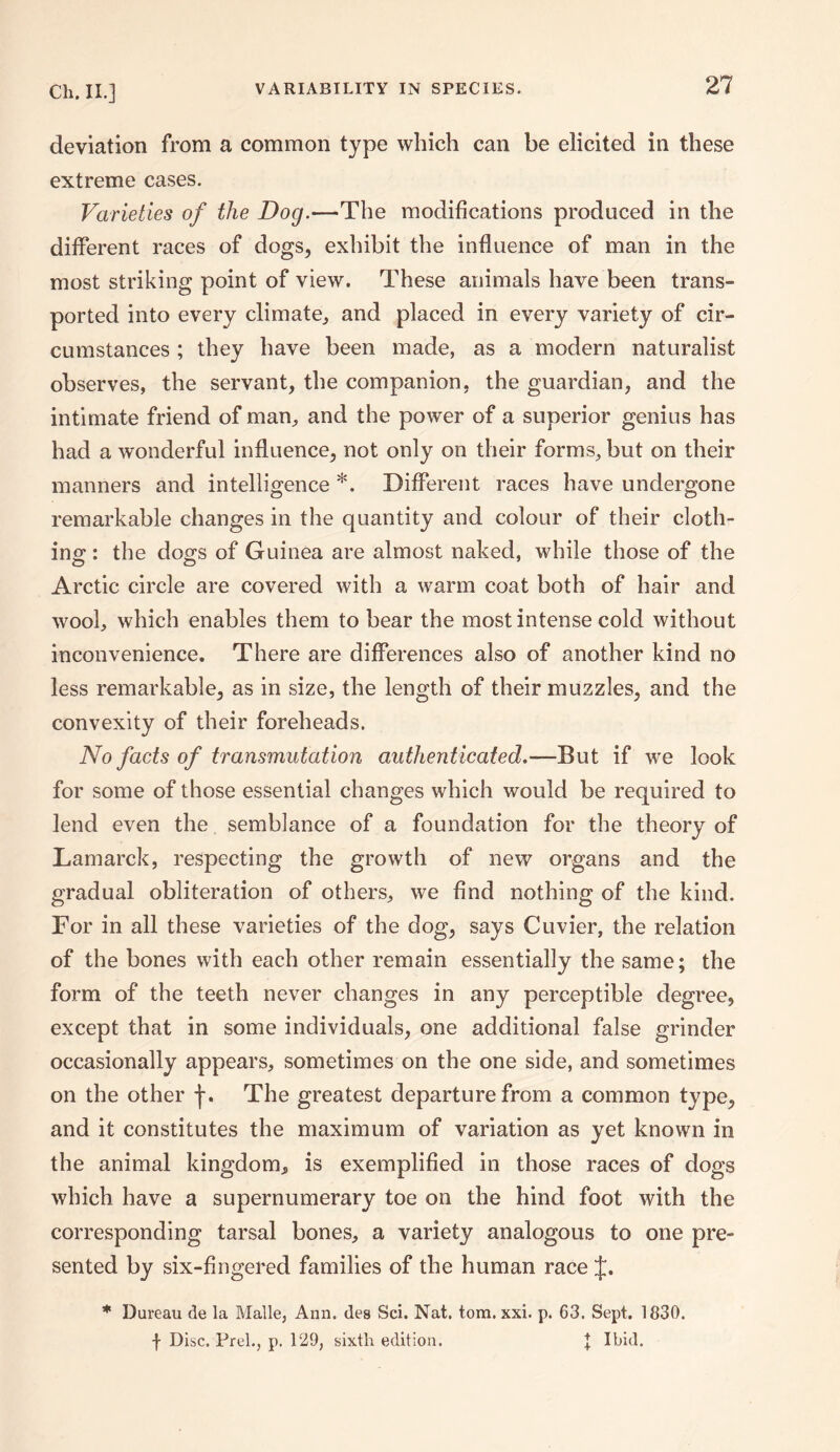 deviation from a common type which can be elicited in these extreme cases. Varieties of the Dog.—The modifications produced in the different races of dogs, exhibit the influence of man in the most striking point of view. These animals have been trans¬ ported into every climate, and placed in every variety of cir¬ cumstances ; they have been made, as a modern naturalist observes, the servant, the companion, the guardian, and the intimate friend of man, and the power of a superior genius has had a wonderful influence, not only on their forms, but on their manners and intelligence *. Different races have undergone remarkable changes in the quantity and colour of their cloth¬ ing : the dogs of Guinea are almost naked, while those of the Arctic circle are covered with a warm coat both of hair and wool, which enables them to bear the most intense cold without inconvenience. There are differences also of another kind no less remarkable, as in size, the length of their muzzles, and the convexity of their foreheads. No facts of transmutation authenticated.—But if we look for some of those essential changes which would be required to lend even the semblance of a foundation for the theory of Lamarck, respecting the growth of new organs and the gradual obliteration of others, we find nothing of the kind. For in all these varieties of the dog, says Cuvier, the relation of the bones with each other remain essentially the same; the form of the teeth never changes in any perceptible degree, except that in some individuals, one additional false grinder occasionally appears, sometimes on the one side, and sometimes on the other j*. The greatest departure from a common type, and it constitutes the maximum of variation as yet known in the animal kingdom, is exemplified in those races of dogs which have a supernumerary toe on the hind foot with the corresponding tarsal bones, a variety analogous to one pre¬ sented by six-fingered families of the human race J. * Dureau de la Malle, Ann. des Sci. Nat. tom. xxi. p. 63. Sept. 1830. | Disc. Prel., p. 129, sixth edition. t Ibid.