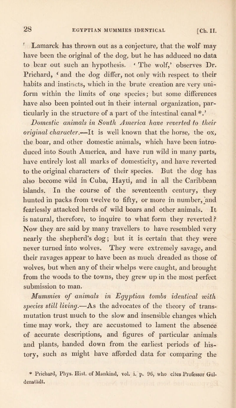 Lamarck has thrown out as a conjecture,, that the wolf may have been the original of the dog, but he has adduced no data to bear out such an hypothesis. 4 The wolf,’ observes Dr. Prichard, ( and the dog differ, not only with respect to their habits and instincts, which in the brute creation are very uni¬ form within the limits of one species; but some differences have also been pointed out in their internal organization, par¬ ticularly in the structure of a part of the intestinal canal*.’ Domestic animals in South America have reverted to their original character .—It is well known that the horse, the ox, the boar, and other domestic animals, which have been intro¬ duced into South America, and have run wild in many parts, have entirely lost all marks of domesticity, and have reverted to the original characters of their species. But the dog has also become wild in Cuba, Hayti, and in all the Caribbean islands. In the course of the seventeenth century, they hunted in packs from twelve to fifty, or more in number,jand fearlessly attacked herds of wild boars and other animals. It is natural, therefore, to inquire to what form they reverted ? Now they are said by many travellers to have resembled very nearly the shepherd’s dog; but it is certain that they were never turned into wolves. They were extremely savage, and their ravages appear to have been as much dreaded as those of wolves, but when any of their whelps were caught, and brought from the woods to the towns, they grew up in the most perfect submission to man. Mummies of animals in Egyptian tombs identical with species still living.—As the advocates of the theory of trans¬ mutation trust much to the slow and insensible changes which time may work, they are accustomed to lament the absence of accurate descriptions, and figures of particular animals and plants, handed down from the earliest periods of his¬ tory, such as might have afforded data for comparing the * Prichard, Phys. Hist, of Mankind, vol. i. p. 96, who cites Professor Giil- denstadt.