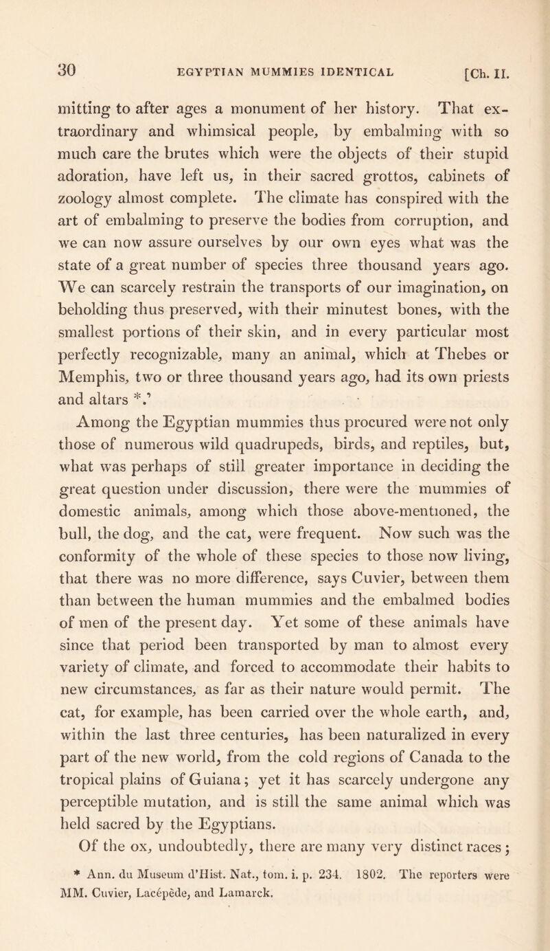 mitting to after ages a monument of her history. That ex¬ traordinary and whimsical people,, by embalming with so much care the brutes which were the objects of their stupid adoration, have left us, in their sacred grottos, cabinets of zoology almost complete. The climate has conspired with the art of embalming to preserve the bodies from corruption, and we can now assure ourselves by our own eyes what was the state of a great number of species three thousand years ago. We can scarcely restrain the transports of our imagination, on beholding thus preserved, with their minutest bones, with the smallest portions of their skin, and in every particular most perfectly recognizable, many an animal, which at Thebes or Memphis, two or three thousand years ago, had its own priests and altars Among the Egyptian mummies thus procured were not only those of numerous wild quadrupeds, birds, and reptiles, but, what wras perhaps of still greater importance in deciding the great question under discussion, there were the mummies of domestic animals, among which those above-mentioned, the bull, the dog, and the cat, were frequent. Now such was the conformity of the whole of these species to those now living, that there was no more difference, says Cuvier, between them than between the human mummies and the embalmed bodies of men of the present day. Yet some of these animals have since that period been transported by man to almost every variety of climate, and forced to accommodate their habits to new circumstances, as far as their nature would permit. The cat, for example, has been carried over the whole earth, and, within the last three centuries, has been naturalized in every part of the new world, from the cold regions of Canada to the tropical plains of Guiana; yet it has scarcely undergone any perceptible mutation, and is still the same animal which was held sacred by the Egyptians. Of the ox, undoubtedly, there are many very distinct races; * Ann. du Museum d’Hist. Nat., tom. i. p. 234. 1802. The reporters were MM. Cuvier, Lacepede, and Lamarck.
