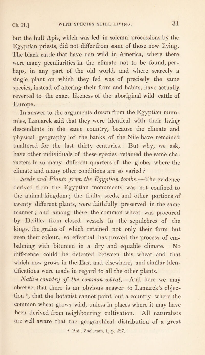 WITH SPECIES STILL LIVING. but the bull Apis, which was led in solemn processions by the Egyptian priests, did not differ from some of those now living. The black cattle that have run wild in America, where there were many peculiarities in the climate not to be found, per¬ haps, in any part of the old world, and where scarcely a single plant on which they fed was of precisely the same species, instead of altering their form and habits, have actually reverted to the exact likeness of the aboriginal wild cattle of Europe. In answer to the arguments drawn from the Egyptian mum¬ mies, Lamarck said that they were identical with their living descendants in the same country, because the climate and physical geography of the banks of the Nile have remained unaltered for the last thirty centuries. But why, we ask, have other individuals of these species retained the same cha¬ racters in so many different quarters of the globe, where the climate and many other conditions are so varied ? Seeds and Plants from the Egyptian tombs.—The evidence derived from the Egyptian monuments was not confined to the animal kingdom ; the fruits, seeds, and other portions of twenty different plants, were faithfully preserved in the same manner; and among these the common wheat was procured by Delille, from closed vessels in the sepulchres of the kings, the grains of which retained not only their form but even their colour, so effectual has proved the process of em¬ balming with bitumen in a dry and equable climate. No difference could be detected between this wheat and that which now grows in the East and elsewhere, and similar iden¬ tifications were made in regard to all the other plants. Native country of the common wheat.—And here we may observe, that there is an obvious answer to Lamarck’s objec¬ tion *, that the botanist cannot point out a country where the common wheat grows wild, unless in places where it may have been derived from neighbouring cultivation. All naturalists are well aware that the geographical distribution of a great