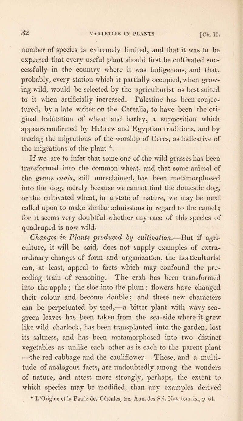 number of species is extremely limited, and that it was to be expected that every useful plant should first be cultivated suc¬ cessfully in the country where it was indigenous, and that, probably, every station which it partially occupied, when grow¬ ing wild, would be selected by the agriculturist as best suited to it when artificially increased. Palestine has been conjec¬ tured, by a late writer on the Cerealia, to have been the ori¬ ginal habitation of wheat and barley, a supposition which appears confirmed by Hebrew and Egyptian traditions, and by tracing the migrations of the worship of Ceres, as indicative of the migrations of the plant *. If we are to infer that some one of the wild grasses has been transformed into the common wheat, and that some animal of the genus canis, still unreclaimed, has been metamorphosed into the dog, merely because we cannot find the domestic dog, or the cultivated wheat, in a state of nature, we may be next called upon to make similar admissions in regard to the camel; for it seems very doubtful whether any race of this species of quadruped is now wild. Changes in Plants produced by cultivation.—But if agri¬ culture, it will be said, does not supply examples of extra¬ ordinary changes of form and organization, the horticulturist can, at least, appeal to facts which may confound the pre¬ ceding train of reasoning. The crab has been transformed into the apple ; the sloe into the plum : flowers have changed their colour and become double; and these new characters can be perpetuated by seed,—a bitter plant with wavy sea- green leaves has been taken from the sea-side where it grew like wild charlock, has been transplanted into the garden, lost its saltness, and has been metamorphosed into two distinct vegetables as unlike each other as is each to the parent plant —the red cabbage and the cauliflower. These, and a multi¬ tude of analogous facts, are undoubtedly among the wonders of nature, and attest more strongly, perhaps, the extent to which species may be modified, than any examples derived * L’Origine et la Patrie ties Cereales, &c. Ann. des Sci. Nat. tom. ix,, p. 61.