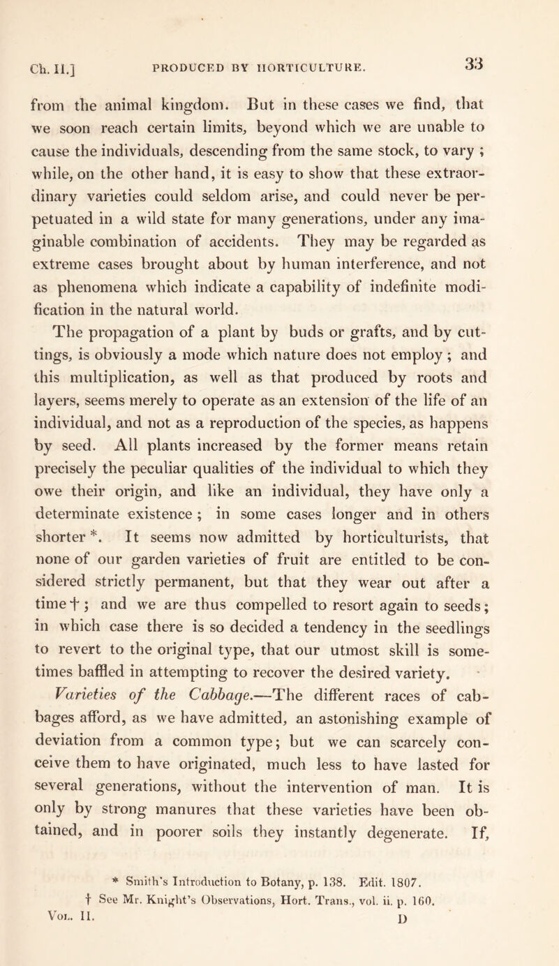 from the animal kingdom. But in these cases we find, that we soon reach certain limits, beyond which we are unable to cause the individuals, descending from the same stock, to vary ; while, on the other hand, it is easy to show that these extraor¬ dinary varieties could seldom arise, and could never be per¬ petuated in a wild state for many generations, under any ima¬ ginable combination of accidents. They may be regarded as extreme cases brought about by human interference, and not as phenomena which indicate a capability of indefinite modi¬ fication in the natural world. The propagation of a plant by buds or grafts, and by cut¬ tings, is obviously a mode which nature does not employ ; and this multiplication, as well as that produced by roots and layers, seems merely to operate as an extension of the life of an individual, and not as a reproduction of the species, as happens by seed. All plants increased by the former means retain precisely the peculiar qualities of the individual to which they owe their origin, and like an individual, they have only a determinate existence ; in some cases longer and in others shorter *. It seems now admitted by horticulturists, that none of our garden varieties of fruit are entitled to be con¬ sidered strictly permanent, but that they wear out after a timef; and we are thus compelled to resort again to seeds; in which case there is so decided a tendency in the seedlings to revert to the original type, that our utmost skill is some¬ times baffled in attempting to recover the desired variety. Varieties of the Cabbage.—The different races of cab¬ bages afford, as we have admitted, an astonishing example of deviation from a common type; but we can scarcely con¬ ceive them to have originated, much less to have lasted for several generations, without the intervention of man. It is only by strong manures that these varieties have been ob¬ tained, and in poorer soils they instantly degenerate. If, * Smith's Introduction to Botany, p. 138. Edit. 1807. f See Mr. Knight’s Observations, Hort. Trans., vol. ii. p. 160. Vox.. II.