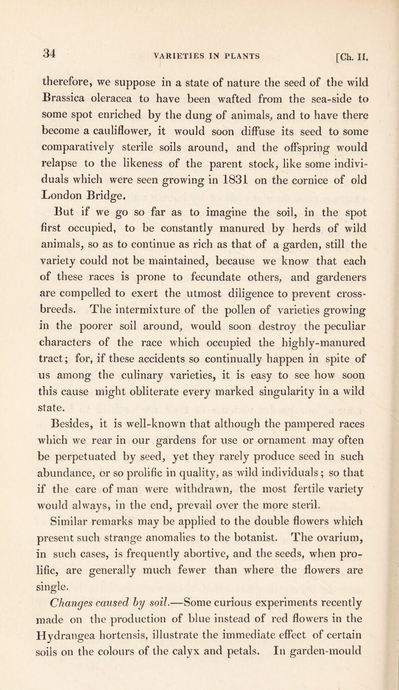 [Ch. II. therefore, we suppose in a state of nature the seed of the wild Brassica oleracea to have been wafted from the sea-side to some spot enriched by the dung of animals, and to have there become a cauliflower, it would soon diffuse its seed to some comparatively sterile soils around, and the offspring would relapse to the likeness of the parent stock, like some indivi¬ duals which were seen growing in 1831 on the cornice of old London Bridge. But if we go so far as to imagine the soil, in the spot first occupied, to be constantly manured by herds of wild animals, so as to continue as rich as that of a garden, still the variety could not be maintained, because we know that each of these races is prone to fecundate others, and gardeners are compelled to exert the utmost diligence to prevent cross¬ breeds. The intermixture of the pollen of varieties growing in the poorer soil around, would soon destroy the peculiar characters of the race which occupied the highly-manured tract; for, if these accidents so continually happen in spite of us among the culinary varieties, it is easy to see how soon this cause might obliterate every marked singularity in a wild state. Besides, it is well-known that although the pampered races which we rear in our gardens for use or ornament may often be perpetuated by seed, yet they rarely produce seed in such abundance, or so prolific in quality, as wild individuals; so that if the care of man were withdrawn, the most fertile variety would always, in the end, prevail over the more steril. Similar remarks may be applied to the double flowers which present such strange anomalies to the botanist. The ovarium, in such cases, is frequently abortive, and the seeds, when pro¬ lific, are generally much fewer than where the flowers are single. Changes caused by soil.—Some curious experiments recently made on the production of blue instead of red flowers in the Hydrangea hortensis, illustrate the immediate effect of certain soils on the colours of the calyx and petals. In garden-mould