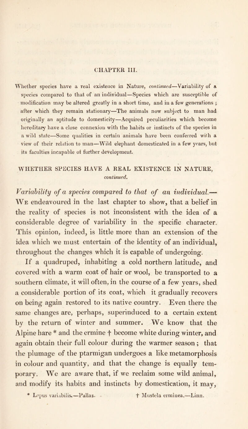 Whether species have a real existence in Nature, -Variability of a species compared to that of an individual—Species which are susceptible of modification may be altered greatly in a short time, and in a few generations ; after which they remain stationary—The animals now subject to man had originally an aptitude to domesticity—Acquired peculiarities which become hereditary have a close connexion with the habits or instincts of the species in a wild state—Some qualities in certain animals have been conferred with a view of their relation to man—Wild elephant domesticated in a few years, but its faculties incapable of further development. WHETHER SPECIES HAVE A REAL EXISTENCE IN NATURE, continued. Variability of a species compared to that of an individual.— We endeavoured in the last chapter to show, that a belief in the reality of species is not inconsistent with the idea of a considerable degree of variability in the specific character. This opinion, indeed, is little more than an extension of the idea which we must entertain of the identity of an individual, throughout the changes which it is capable of undergoing. If a quadruped, inhabiting a cold northern latitude, and covered with a warm coat of hair or wool, be transported to a southern climate, it will often, in the course of a few years, shed a considerable portion of its coat, which it gradually recovers on being again restored to its native country. Even there the same changes are, perhaps, superinduced to a certain extent by the return of winter and summer. We know that the Alpine hare * and the ermine f become white during winter, and again obtain their full colour during the warmer season; that the plumage of the ptarmigan undergoes a like metamorphosis in colour and quantity, and that the change is equally tem¬ porary. We are aware that, if we reclaim some wild animal, and modify its habits and instincts by domestication, it may, * Lepus varidbilis.—Pallas. + Mustela ermiuea.—-Linn.