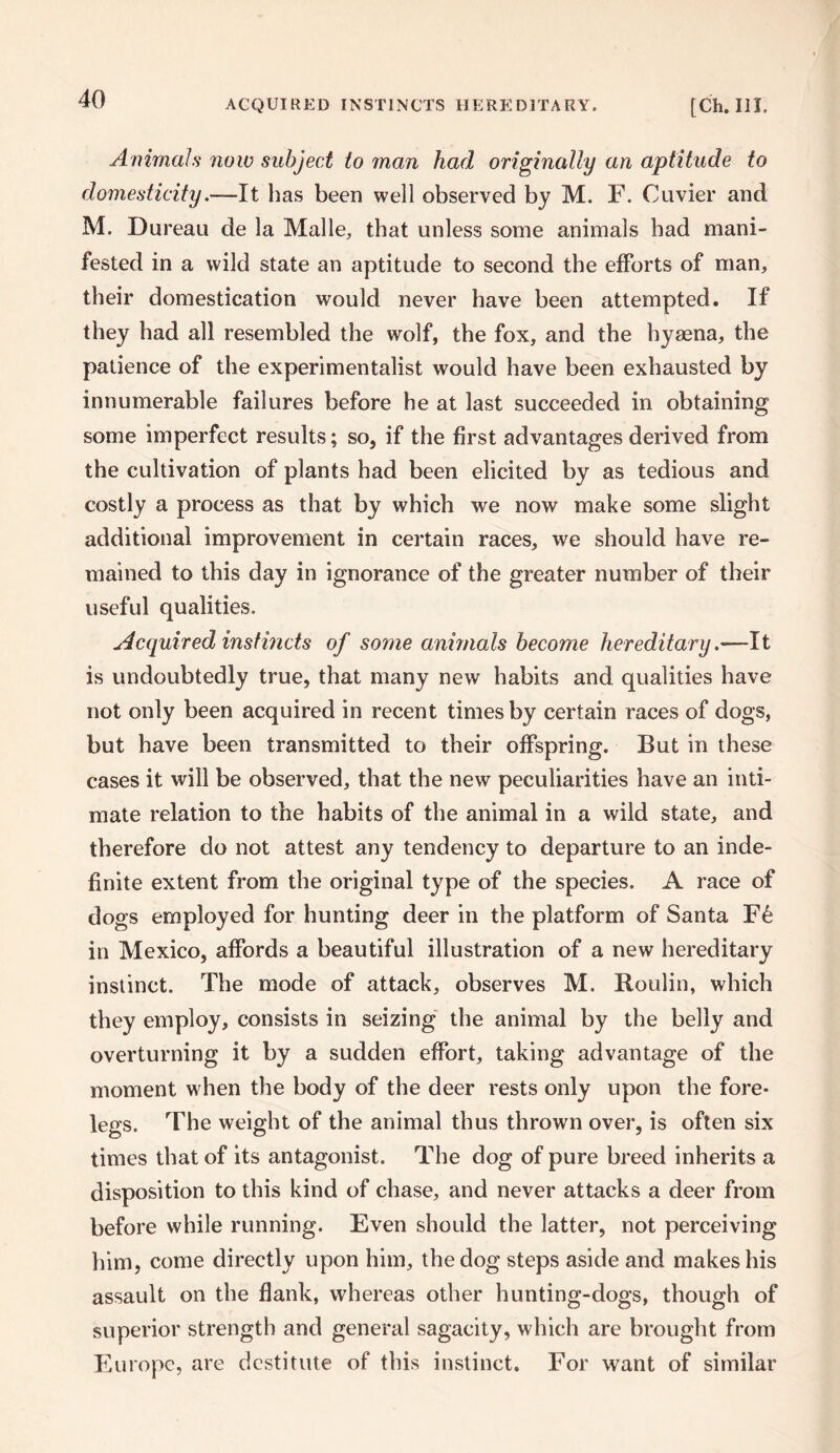 Animals now subject to man had originally an aptitude to domesticity.—It has been well observed by M. F. Cuvier and M. Dureau de la Malle, that unless some animals had mani¬ fested in a wild state an aptitude to second the efforts of man, their domestication would never have been attempted. If they had all resembled the wolf, the fox, and the hyaena, the patience of the experimentalist would have been exhausted by innumerable failures before he at last succeeded in obtaining some imperfect results; so, if the first advantages derived from the cultivation of plants had been elicited by as tedious and costly a process as that by which we now make some slight additional improvement in certain races, we should have re¬ mained to this day in ignorance of the greater number of their useful qualities. Acquired instincts of some animals become hereditary .—-It is undoubtedly true, that many new habits and qualities have not only been acquired in recent times by certain races of dogs, but have been transmitted to their offspring. But in these cases it will be observed, that the new peculiarities have an inti¬ mate relation to the habits of the animal in a wild state, and therefore do not attest any tendency to departure to an inde¬ finite extent from the original type of the species. A race of dogs employed for hunting deer in the platform of Santa Ft in Mexico, affords a beautiful illustration of a new hereditary instinct. The mode of attack, observes M. Roulin, which they employ, consists in seizing the animal by the belly and overturning it by a sudden effort, taking advantage of the moment when the body of the deer rests only upon the fore¬ legs. The weight of the animal thus thrown over, is often six times that of its antagonist. The dog of pure breed inherits a disposition to this kind of chase, and never attacks a deer from before while running. Even should the latter, not perceiving him, come directly upon him, the dog steps aside and makes his assault on the flank, whereas other hunting-dogs, though of superior strength and general sagacity, which are brought from Europe, are destitute of this instinct. For want of similar