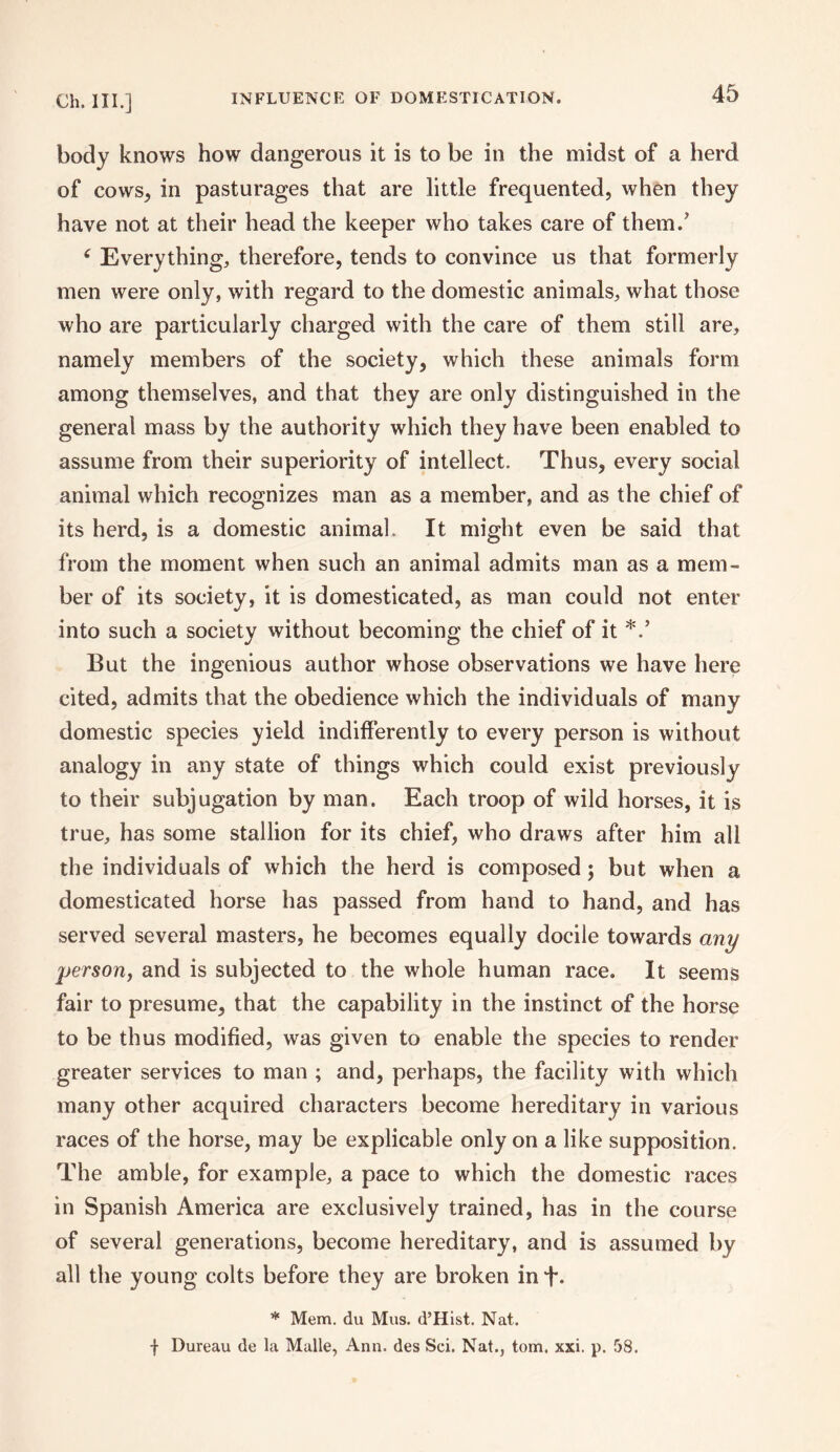 body knows how dangerous it is to be in the midst of a herd of cows, in pasturages that are little frequented, when they have not at their head the keeper who takes care of them.' 6 Everything, therefore, tends to convince us that formerly men were only, with regard to the domestic animals, what those who are particularly charged with the care of them still are, namely members of the society, which these animals form among themselves, and that they are only distinguished in the general mass by the authority which they have been enabled to assume from their superiority of intellect. Thus, every social animal which recognizes man as a member, and as the chief of its herd, is a domestic animal. It might even be said that from the moment when such an animal admits man as a mem¬ ber of its society, it is domesticated, as man could not enter into such a society without becoming the chief of it But the ingenious author whose observations we have here cited, admits that the obedience which the individuals of many domestic species yield indifferently to every person is without analogy in any state of things which could exist previously to their subjugation by man. Each troop of wild horses, it is true, has some stallion for its chief, who draws after him all the individuals of which the herd is composed; but when a domesticated horse has passed from hand to hand, and has served several masters, he becomes equally docile towards any person, and is subjected to the whole human race. It seems fair to presume, that the capability in the instinct of the horse to be thus modified, was given to enable the species to render greater services to man ; and, perhaps, the facility with which many other acquired characters become hereditary in various races of the horse, may be explicable only on a like supposition. The amble, for example, a pace to which the domestic races in Spanish America are exclusively trained, has in the course of several generations, become hereditary, and is assumed by all the young colts before they are broken in f. * Mem. du Mus. d’Hist. Nat. f Bureau de la Malle, Ann. des Sci. Nat., tom. xxi. p. 58.