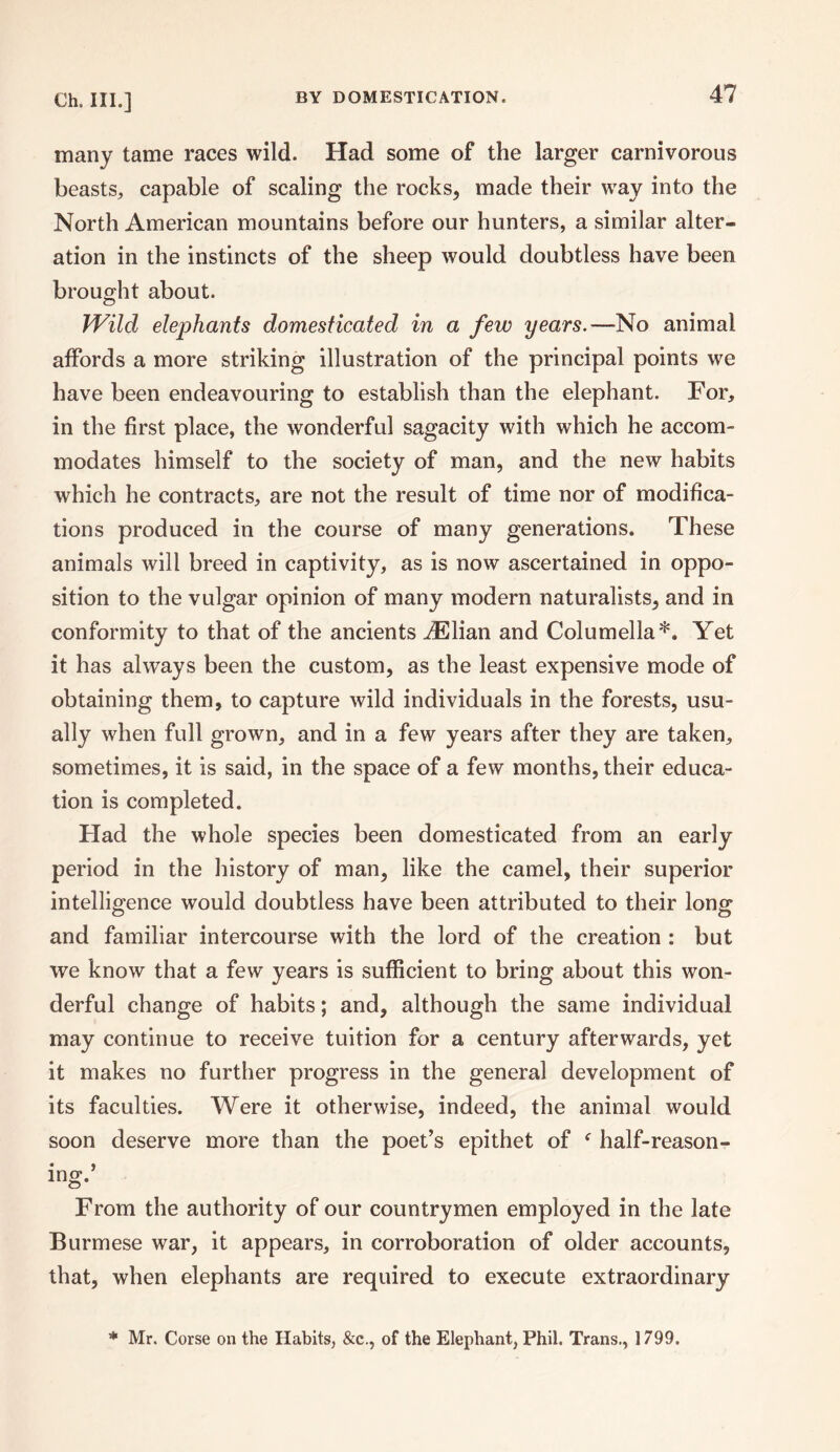many tame races wild. Had some of the larger carnivorous beasts, capable of scaling the rocks, made their way into the North American mountains before our hunters, a similar alter¬ ation in the instincts of the sheep would doubtless have been brought about. Wild elephants domesticated in a few years.—No animal affords a more striking illustration of the principal points we have been endeavouring to establish than the elephant. For, in the first place, the wonderful sagacity with which he accom¬ modates himself to the society of man, and the new habits which he contracts, are not the result of time nor of modifica¬ tions produced in the course of many generations. These animals will breed in captivity, as is now ascertained in oppo¬ sition to the vulgar opinion of many modern naturalists, and in conformity to that of the ancients dElian and Columella*. Yet it has always been the custom, as the least expensive mode of obtaining them, to capture wild individuals in the forests, usu¬ ally when full grown, and in a few years after they are taken, sometimes, it is said, in the space of a few months, their educa¬ tion is completed. Had the whole species been domesticated from an early period in the history of man, like the camel, their superior intelligence would doubtless have been attributed to their long and familiar intercourse with the lord of the creation : but we know that a few years is sufficient to bring about this won¬ derful change of habits; and, although the same individual may continue to receive tuition for a century afterwards, yet it makes no further progress in the general development of its faculties. Were it otherwise, indeed, the animal would soon deserve more than the poet’s epithet of f half-reason- ing.’ From the authority of our countrymen employed in the late Burmese war, it appears, in corroboration of older accounts, that, when elephants are required to execute extraordinary * Mr. Corse on the Habits, &c., of the Elephant, Phil. Trans., 1799.