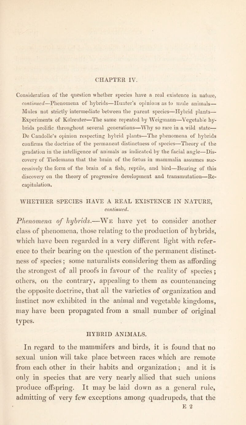 Consideration of the question whether species have a real existence in nature, continued—Phenomena of hybrids—Hunter’s opinions as to mule animals—■ Mules not strictly intermediate between the parent species-—Hybrid plants— Experiments of Kolreuter—The same repeated by Weigmann—Vegetable hy¬ brids prolific throughout several generations—Why so rare in a wild state—> De Candolle’s opinion respecting hybrid plants—The phenomena of hybrids confirms the doctrine of the permanent distinctness of species—Theory of the gradation in the intelligence of animals as indicated by the facial angle—Dis¬ covery of Tiedemann that the brain of the foetus in mammalia assumes suc¬ cessively the form of the brain of a fish, reptile, and bird—Bearing of this discovery on the theory of progressive development and transmutation—Re¬ capitulation, WHETHER SPECIES HAVE A REAL EXISTENCE IN NATURE, continued. Phenomena of hybrids.—We have yet to consider another class of phenomena, those relating to the production of hybrids, which have been regarded in a very different light with refer¬ ence to their bearing on the question of the permanent distinct¬ ness of species; some naturalists considering them as affording the strongest of all proofs in favour of the reality of species ; others, on the contrary, appealing to them as countenancing the opposite doctrine, that all the varieties of organization and instinct now exhibited in the animal and vegetable kingdoms, may have been propagated from a small number of original types. HYBRID ANIMALS. In regard to the mammifers and birds, it is found that no sexual union will take place between races which are remote from each other in their habits and organization; and it is only in species that are very nearly allied that such unions produce offspring. It may be laid down as a general rule, admitting of very few exceptions among quadrupeds, that the