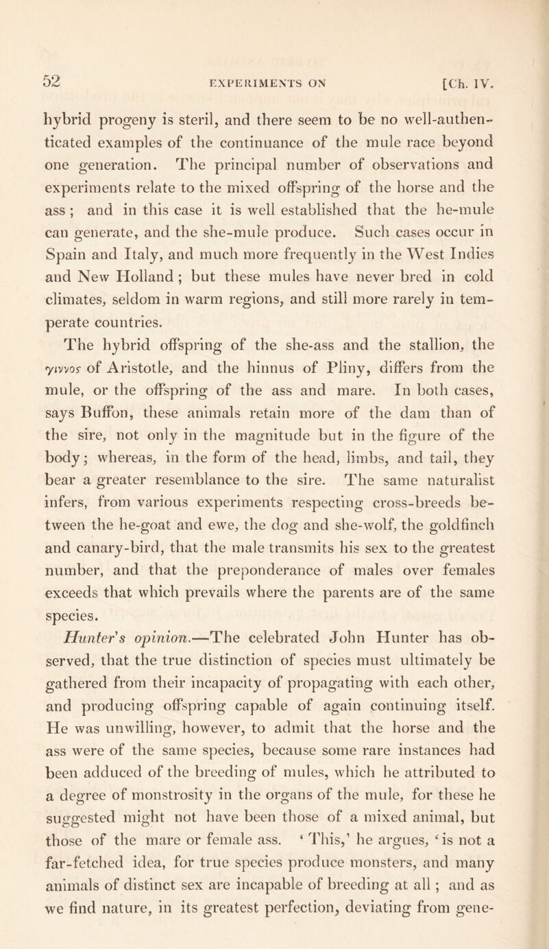 hybrid progeny is steril, and there seem to be no well-authen¬ ticated examples of the continuance of the mule race beyond one generation. The principal number of observations and experiments relate to the mixed offspring of the horse and the ass ; and in this case it is well established that the he-mule can generate, and the she-mule produce. Such cases occur in Spain and Italy, and much more frequently in the West Indies and New Holland ; but these mules have never bred in cold climates, seldom in warm regions, and still more rarely in tem¬ perate countries. The hybrid offspring of the she-ass and the stallion, the 7ivvos- of Aristotle, and the hinnus of Pliny, differs from the mule, or the offspring of the ass and mare. In both cases, says Buffon, these animals retain more of the dam than of the sire, not only in the magnitude but in the figure of the body; whereas, in the form of the head, limbs, and tail, they bear a greater resemblance to the sire. The same naturalist infers, from various experiments respecting cross-breeds be¬ tween the he-goat and ewe, the dog and she-wolf, the goldfinch and canary-bird, that the male transmits his sex to the greatest number, and that the preponderance of males over females exceeds that which prevails where the parents are of the same species. Hunter's opinion.-—The celebrated John Hunter has ob¬ served, that the true distinction of species must ultimately be gathered from their incapacity of propagating with each other, and producing offspring capable of again continuing itself. He was unwilling, however, to admit that the horse and the ass were of the same species, because some rare instances had been adduced of the breeding of mules, which he attributed to a degree of monstrosity in the organs of the mule, for these he suggested might not have been those of a mixed animal, but those of the mare or female ass. ‘ This,’ he argues, is not a far-fetched idea, for true species produce monsters, and many animals of distinct sex are incapable of breeding at all; and as we find nature, in its greatest perfection, deviating from gene-