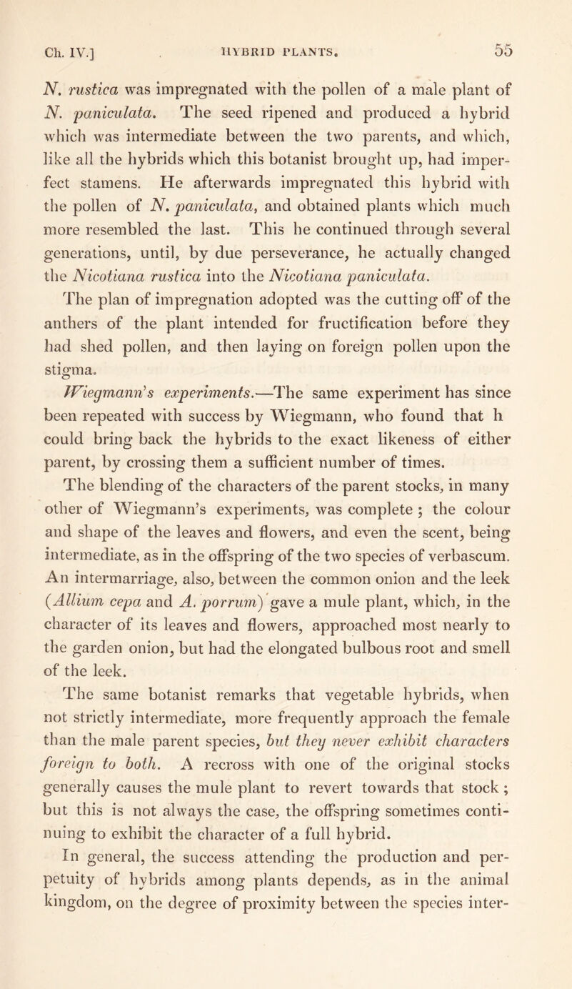 N. rustica was impregnated with the pollen of a male plant of N. paniculata. The seed ripened and produced a hybrid which was intermediate between the two parents, and which, like all the hybrids which this botanist brought up, had imper¬ fect stamens. He afterwards impregnated this hybrid with the pollen of N. paniculata, and obtained plants which much more resembled the last. This he continued through several generations, until, by due perseverance, he actually changed the Nicotiana rustica into the Nicotiana paniculata. The plan of impregnation adopted was the cutting off of the anthers of the plant intended for fructification before they had shed pollen, and then laying on foreign pollen upon the stigma. Wiegmann's experiments.—The same experiment has since been repeated with success by Wiegmann, who found that h could bring back the hybrids to the exact likeness of either parent, by crossing them a sufficient number of times. The blending of the characters of the parent stocks, in many other of Wiegmann’s experiments, was complete ; the colour and shape of the leaves and flowers, and even the scent, being intermediate, as in the offspring of the two species of verbascum. An intermarriage, also, between the common onion and the leek (.Allium cepa and A. porrum) gave a mule plant, which, in the character of its leaves and flowers, approached most nearly to the garden onion, but had the elongated bulbous root and smell of the leek. The same botanist remarks that vegetable hybrids, when not strictly intermediate, more frequently approach the female than the male parent species, but they never exhibit characters foreign to both. A recross with one of the original stocks generally causes the mule plant to revert towards that stock ; but this is not always the case, the offspring sometimes conti¬ nuing to exhibit the character of a full hybrid. In general, the success attending the production and per¬ petuity of hybrids among plants depends, as in the animal kingdom, on the degree of proximity between the species inter-