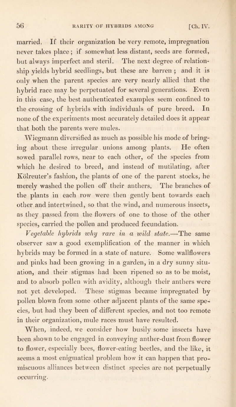 married. If their organization be very remote, impregnation never takes place ; if somewhat less distant, seeds are formed, but always imperfect and steril. The next degree of relation¬ ship yields hybrid seedlings, but these are barren ; and it is only when the parent species are very nearly allied that the hybrid race may be perpetuated for several generations. Even in this case, the best authenticated examples seem confined to the crossing of hybrids with individuals of pure breed. In none of the experiments most accurately detailed does it appear that both the parents were mules. Wiegmann diversified as much as possible his mode of bring¬ ing about these irregular unions among plants. He often sowed parallel rows, near to each other, of the species from which he desired to breed, and instead of mutilating, after Kolreuter’s fashion, the plants of one of the parent stocks, he merely washed the pollen off their anthers. The branches of the plants in each row were then gently bent towards each other and intertwined, so that the wind, and numerous insects, as they passed from the flowers of one to those of the other species, carried the pollen and produced fecundation. Vegetable hybrids why rare in a wild state.—The same observer saw a good exemplification of the manner in which hybrids may be formed in a state of nature. Some wallflowers and pinks had been growing in a garden, in a dry sunny situ¬ ation, and their stigmas had been ripened so as to be moist, and to absorb pollen with avidity, although their anthers were not yet developed. These stigmas became impregnated by pollen blown from some other adjacent plants of the same spe¬ cies, but had they been of different species, and not too remote in their organization, mule races must have resulted. When, indeed, we consider how busily some insects have been shown to be engaged in conveying anther-dust from flower to flower, especially bees, flower-eating beetles, and the like, it seems a most enigmatical problem how it can happen that pro¬ miscuous alliances between distinct species are not perpetually occurring.