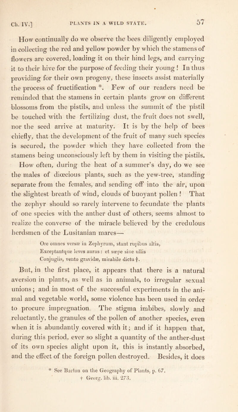How continually do we observe the bees diligently employed in collecting the red and yellow powder by which the stamens of flowers are covered, loading it on their hind legs, and carrying it to their hive for the purpose of feeding their young ! In thus providing for their own progeny, these insects assist materially the process of fructification *. Few of our readers need be reminded that the stamens in certain plants grow on different blossoms from the pistils, and unless the summit of the pistil be touched with the fertilizing dust, the fruit does not swell, nor the seed arrive at maturity. It is by the help of bees chiefly, that the development of the fruit of many such species is secured, the powder which they have collected from the stamens being unconsciously left by them in visiting the pistils. H ow often, during the heat of a summer’s day, do we see the males of dioecious plants, such as the yew-tree, standing separate from the females, and sending off into the air, upon the slightest breath of wind, clouds of buoyant pollen ! That the zephyr should so rarely intervene to fecundate the plants of one species with the anther dust of others, seems almost to realize the converse of the miracle believed by the credulous herdsmen of the Lusitanian mares— Ore omnes versse in Zephyrum, stant rupibus altis, Exceptantque leves auras : et srepe sine ullis Conjugiis, vento gravidae, mirabile dictuf. But, in the first place, it appears that there is a natural aversion in plants, as well as in animals, to irregular sexual unions; and in most of the successful experiments in the ani¬ mal and vegetable world, some violence has been used in order to procure impregnation. The stigma imbibes, slowly and reluctantly, the granules of the pollen of another species, even when it is abundantly covered with it; and if it happen that, during this period, ever so slight a quantity of the anther-dust of its own species alight upon it, this is instantly absorbed, and the effect of the foreign pollen destroyed. Besides, it does * See Barton on the Geography of Plants, p. 67. t Georg, lib. iii. 273.