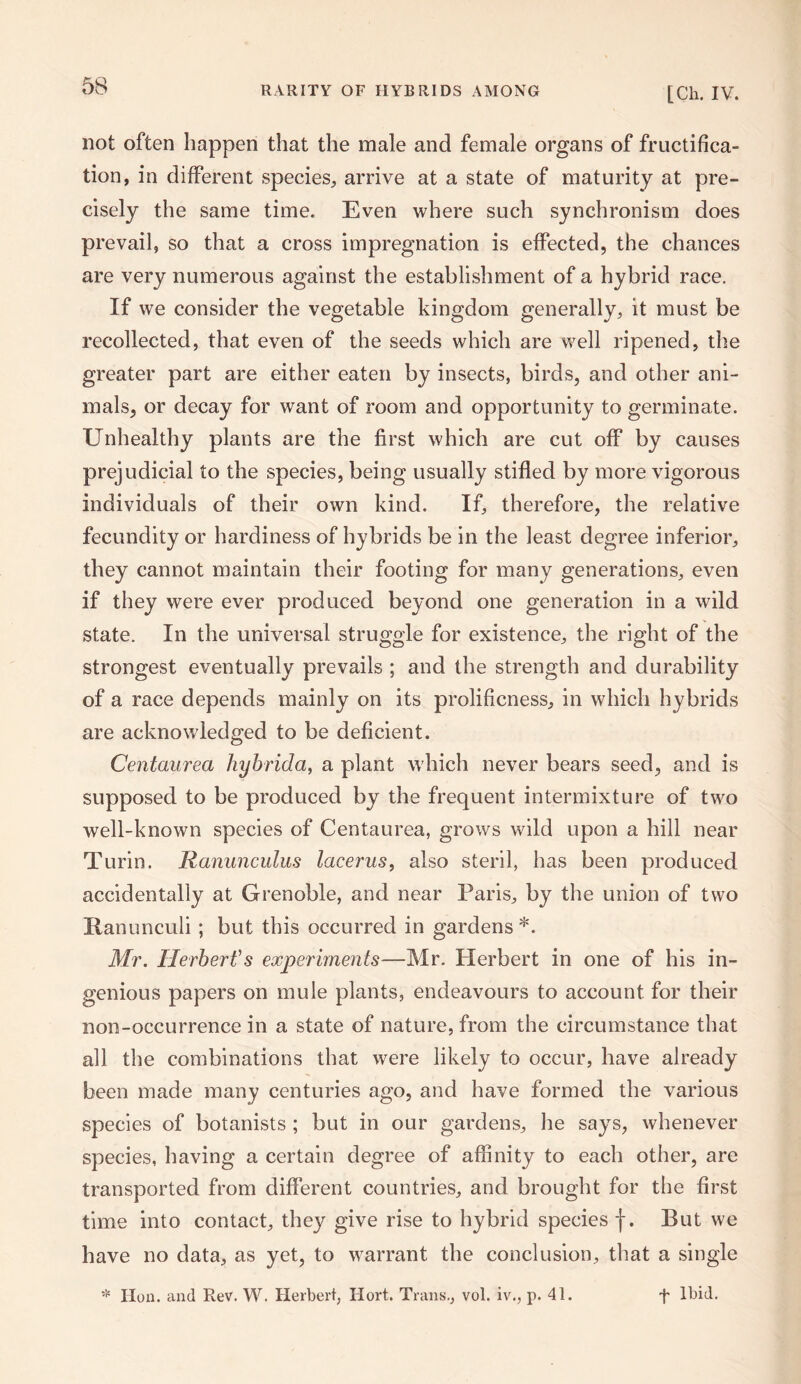 not often happen that the male and female organs of fructifica¬ tion, in different species, arrive at a state of maturity at pre¬ cisely the same time. Even where such synchronism does prevail, so that a cross impregnation is effected, the chances are very numerous against the establishment of a hybrid race. If we consider the vegetable kingdom generally, it must be recollected, that even of the seeds which are well ripened, the greater part are either eaten by insects, birds, and other ani¬ mals, or decay for want of room and opportunity to germinate. Unhealthy plants are the first which are cut off by causes prejudicial to the species, being usually stifled by more vigorous individuals of their own kind. If, therefore, the relative fecundity or hardiness of hybrids be in the least degree inferior, they cannot maintain their footing for many generations, even if they were ever produced beyond one generation in a wild state. In the universal struggle for existence, the right of the strongest eventually prevails ; and the strength and durability of a race depends mainly on its prolificness, in which hybrids are acknowledged to be deficient. Centaurea hybrida, a plant which never bears seed, and is supposed to be produced by the frequent intermixture of two well-known species of Centaurea, grows wild upon a hill near Turin. Ranunculus lacerus, also steril, has been produced accidentally at Grenoble, and near Paris, by the union of two Ranunculi ; but this occurred in gardens*. Mr. Herbert'1 s experiments—Mr. Herbert in one of his in¬ genious papers on mule plants, endeavours to account for their non-occurrence in a state of nature, from the circumstance that all the combinations that were likely to occur, have already been made many centuries ago, and have formed the various species of botanists ; but in our gardens, he says, whenever species, having a certain degree of affinity to each other, are transported from different countries, and brought for the first time into contact, they give rise to hybrid species f. But we have no data, as yet, to warrant the conclusion, that a single * Hon. and Rev. W. Herbert, Ilort. Trans., vol. iv., p. 41. f Ibid,