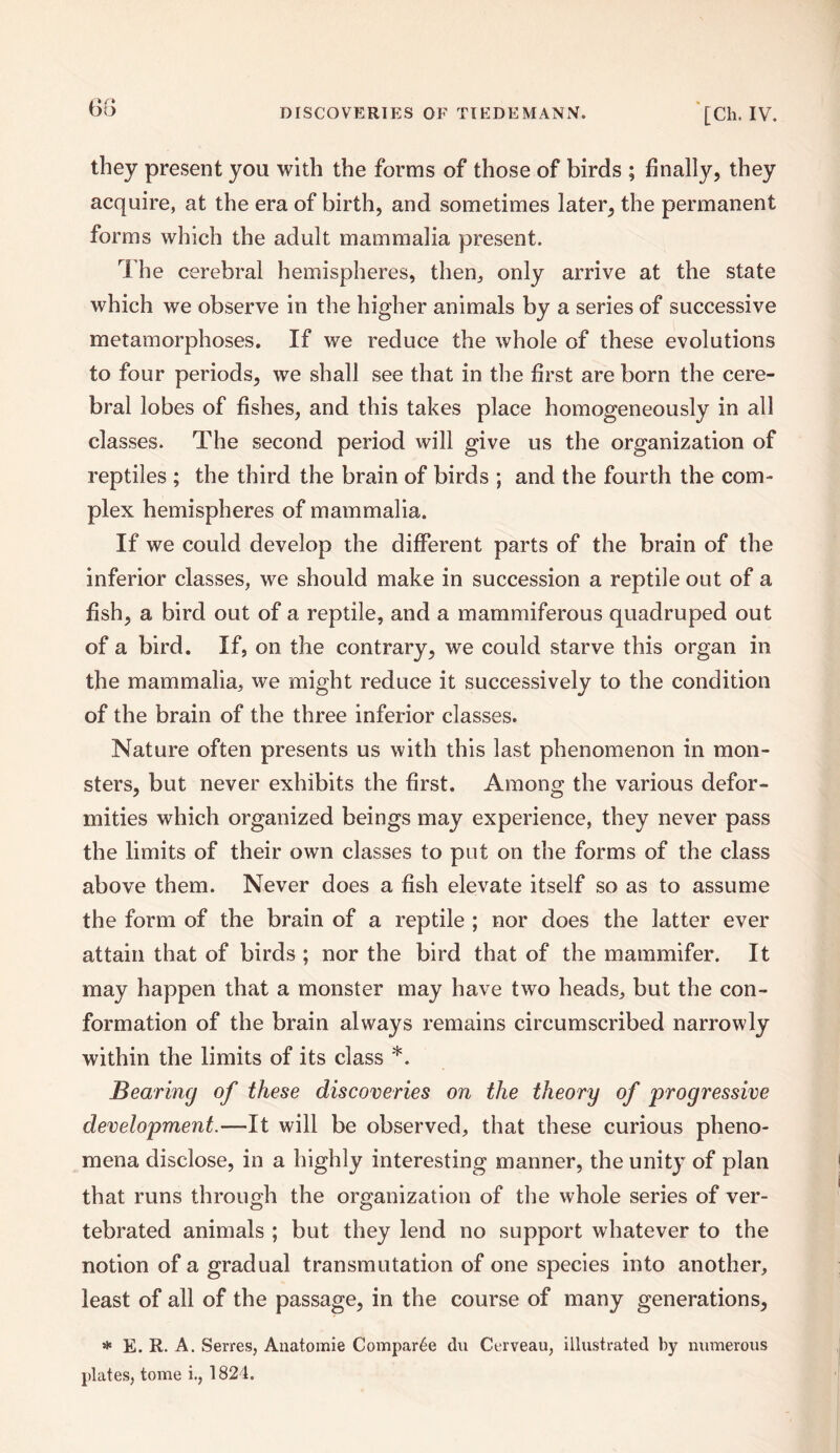 68 they present you with the forms of those of birds ; finally, they acquire, at the era of birth, and sometimes later, the permanent forms which the adult mammalia present. The cerebral hemispheres, then, only arrive at the state which we observe in the higher animals by a series of successive metamorphoses. If we reduce the whole of these evolutions to four periods, we shall see that in the first are born the cere¬ bral lobes of fishes, and this takes place homogeneously in all classes. The second period will give us the organization of reptiles ; the third the brain of birds ; and the fourth the com¬ plex hemispheres of mammalia. If we could develop the different parts of the brain of the inferior classes, we should make in succession a reptile out of a fish, a bird out of a reptile, and a mammiferous quadruped out of a bird. If, on the contrary, we could starve this organ in the mammalia, we might reduce it successively to the condition of the brain of the three inferior classes. Nature often presents us with this last phenomenon in mon¬ sters, but never exhibits the first. Among the various defor¬ mities which organized beings may experience, they never pass the limits of their own classes to put on the forms of the class above them. Never does a fish elevate itself so as to assume the form of the brain of a reptile ; nor does the latter ever attain that of birds ; nor the bird that of the matnmifer. It may happen that a monster may have two heads, but the con¬ formation of the brain always remains circumscribed narrowly within the limits of its class *. Bearing of these discoveries on the theory of progressive development.—It will be observed, that these curious pheno¬ mena disclose, in a highly interesting manner, the unity of plan that runs through the organization of the whole series of ver- tebrated animals ; but they lend no support whatever to the notion of a gradual transmutation of one species into another, least of all of the passage, in the course of many generations, * E. R. A. Serres, Anatomie Compare du Cerveau, illustrated by numerous plates, tome i., 1824.