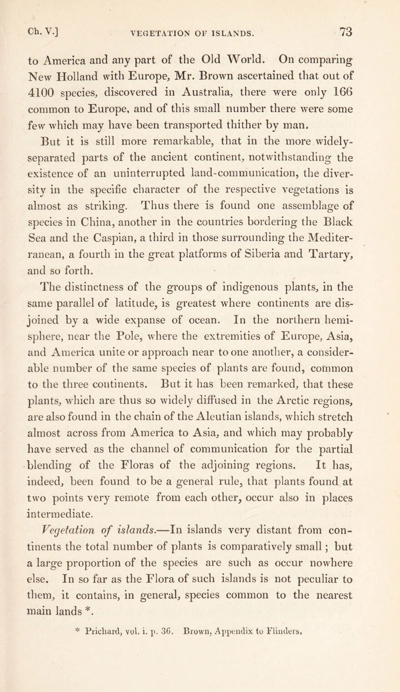 to America and any part of the Old World. On comparing New Holland with Europe, Mr. Brown ascertained that out of 4100 species, discovered in Australia, there were only 166 common to Europe, and of this small number there were some few which may have been transported thither by man. But it is still more remarkable, that in the more widely- separated parts of the ancient continent, notwithstanding the existence of an uninterrupted land-communication, the diver¬ sity in the specific character of the respective vegetations is almost as striking. Thus there is found one assemblage of species in China, another in the countries bordering the Black Sea and the Caspian, a third in those surrounding the Mediter¬ ranean, a fourth in the great platforms of Siberia and Tartary, and so forth. The distinctness of the groups of indigenous plants, in the same parallel of latitude, is greatest where continents are dis¬ joined by a wide expanse of ocean. In the northern hemi¬ sphere, near the Pole, where the extremities of Europe, Asia, and America unite or approach near to one another, a consider¬ able number of the same species of plants are found, common to the three continents. But it has been remarked, that these plants, which are thus so widely diffused in the Arctic regions, are also found in the chain of the Aleutian islands, which stretch almost across from America to Asia, and which may probably have served as the channel of communication for the partial blending of the Floras of the adjoining regions. It has, indeed, been found to be a general rule, that plants found at two points very remote from each other, occur also in places intermediate. Vegetation of islands.—In islands very distant from con¬ tinents the total number of plants is comparatively small; but a large proportion of the species are such as occur nowhere else. In so far as the Flora of such islands is not peculiar to them, it contains, in general, species common to the nearest main lands *. * Prichard, vol. i. p. 36. Brown, Appendix to Flinders,