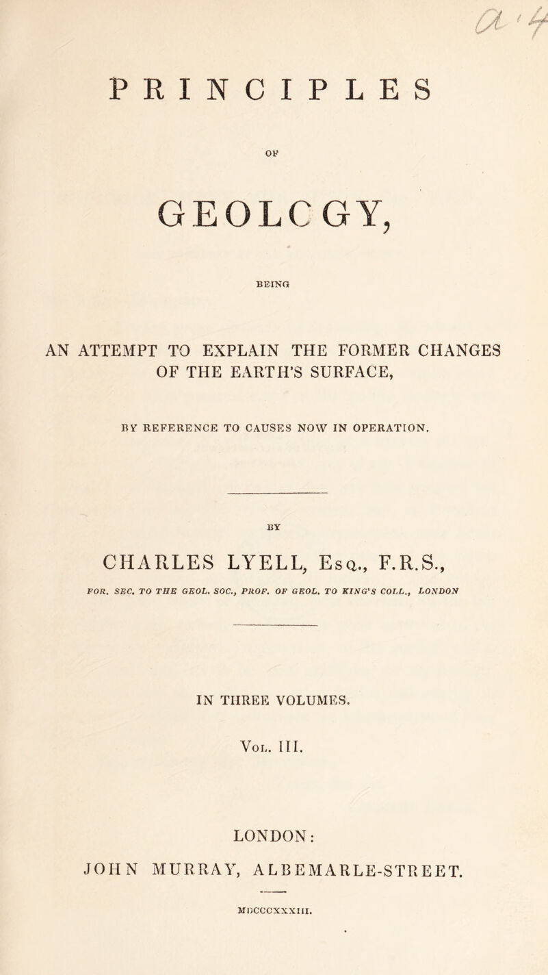 PRINCIPLES GEOLOGY, BEING AN ATTEMPT TO EXPLAIN THE FORMER CHANGES OF THE EARTH’S SURFACE, BY REFERENCE TO CAUSES NOW IN OPERATION. BY CHARLES LYELL, Esq., F.R.S., FOR. SEC. TO THE GEOL. SOC., PROF. OF GF.OL. TO KING'S COLL., LONDON IN THREE VOLUMES. Vo I, III. LONDON: JOHN MURRAY, ALI3EMARLE-STREET. MDCCCXXXIII.