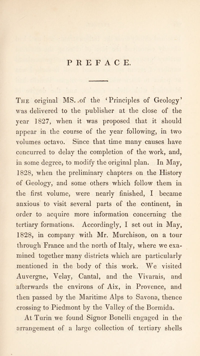 PREFACE. The original MS. .of the ‘Principles of Geology’ was delivered to the publisher at the close of the year 1827, when it was proposed that it should appear in the course of the year following, in two volumes octavo. Since that time many causes have concurred to delay the completion of the work, and, in some degree, to modify the original plan. In May, 1828, when the preliminary chapters on the History of Geology, and some others which follow them in the first volume, were nearly finished, I became anxious to visit several parts of the continent, in order to acquire more information concerning the tertiary formations. Accordingly, I set out in May, 1828, in company with Mr. Murchison, on a tour through France and the north of Italy, where we exa¬ mined together many districts which are particularly mentioned in the body of this work. We visited Auvergne, Velay, Cantal, and the Vivarais, and afterwards the environs of Aix, in Provence, and then passed by the Maritime Alps to Savona, thence crossing to Piedmont by the Valley of the Bormida. At Turin we found Signor Bonelli engaged in the arrangement of a large collection of tertiary shells