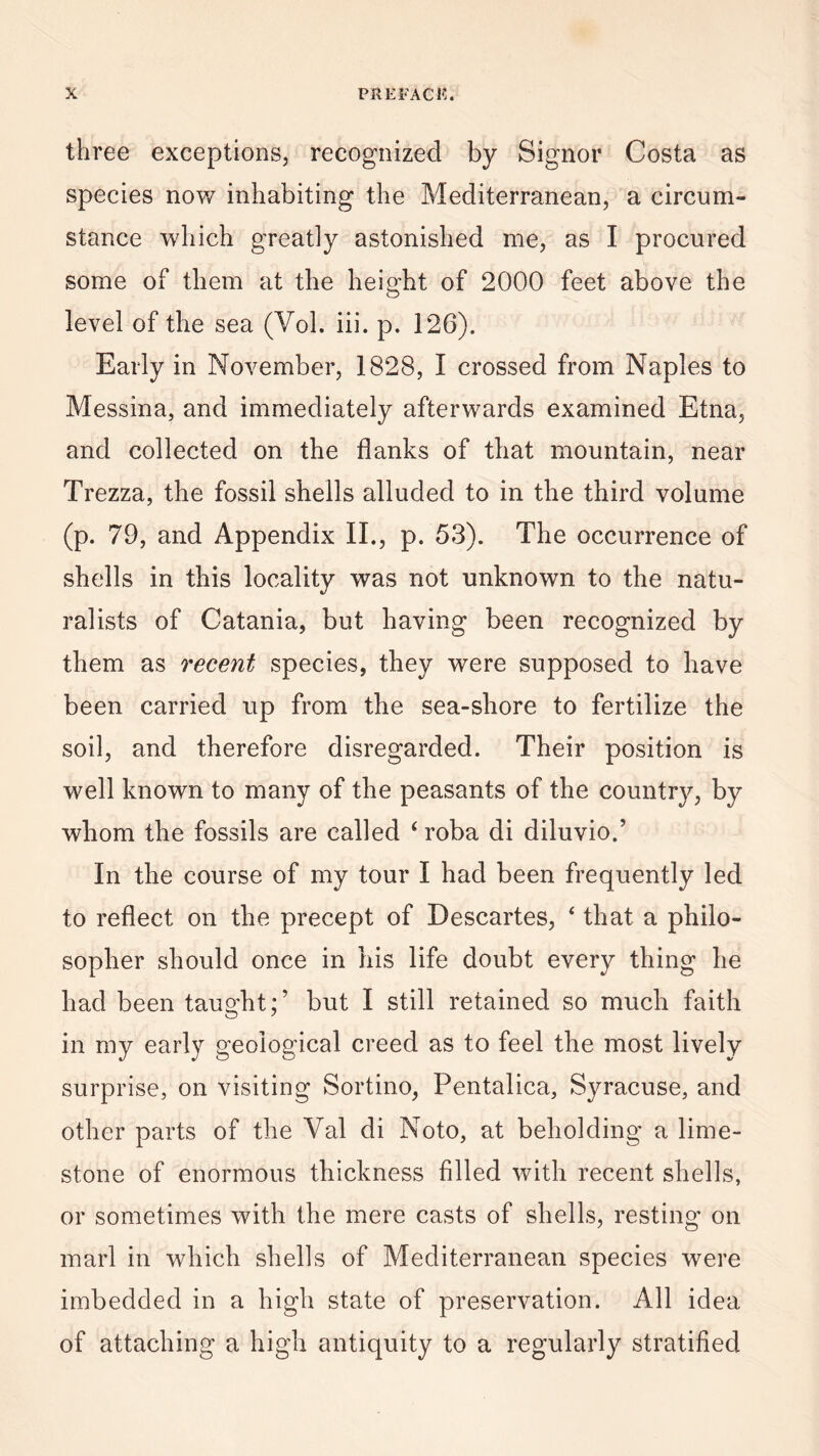 three exceptions, recognized by Signor Costa as species now inhabiting the Mediterranean, a circum¬ stance which greatly astonished me, as I procured some of them at the height of 2000 feet above the level of the sea (Vol. iii. p. 126). Early in November, 1828, I crossed from Naples to Messina, and immediately afterwards examined Etna, and collected on the flanks of that mountain, near Trezza, the fossil shells alluded to in the third volume (p. 79, and Appendix II., p. 53). The occurrence of shells in this locality was not unknown to the natu¬ ralists of Catania, but having been recognized by them as recent species, they were supposed to have been carried up from the sea-shore to fertilize the soil, and therefore disregarded. Their position is well known to many of the peasants of the country, by whom the fossils are called i roba di diluvio.’ In the course of my tour I had been frequently led to reflect on the precept of Descartes, ‘ that a philo¬ sopher should once in his life doubt every thing he had been taught;’ but I still retained so much faith in my early geological creed as to feel the most lively surprise, on visiting Sortino, Pentalica, Syracuse, and other parts of the Val di Noto, at beholding a lime¬ stone of enormous thickness filled with recent shells, or sometimes with the mere casts of shells, resting on marl in which shells of Mediterranean species were imbedded in a high state of preservation. All idea of attaching a high antiquity to a regularly stratified