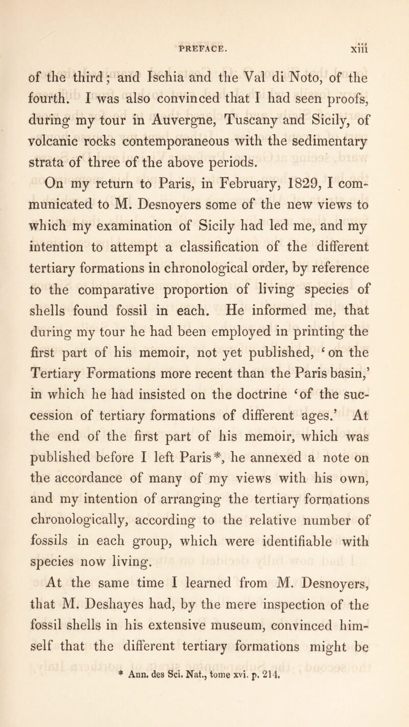 of the third; and Ischia and the Val di Noto, of the fourth. I was also convinced that I had seen proofs, during my tour in Auvergne, Tuscany and Sicily, of volcanic rocks contemporaneous with the sedimentary strata of three of the above periods. On my return to Paris, in February, 1829, I corn- municated to M. Desnoyers some of the new views to which my examination of Sicily had led me, and my intention to attempt a classification of the different tertiary formations in chronological order, by reference to the comparative proportion of living species of shells found fossil in each. He informed me, that during my tour he had been employed in printing the first part of his memoir, not yet published, c on the Tertiary Formations more recent than the Paris basin,5 in which he had insisted on the doctrine ‘of the suc¬ cession of tertiary formations of different ages.5 At the end of the first part of his memoir, which was published before I left Paris*, he annexed a note on the accordance of many of my views with his own, and my intention of arranging the tertiary formations chronologically, according to the relative number of fossils in each group, which were identifiable with species now living. At the same time I learned from M. Desnoyers, that M. Deshayes had, by the mere inspection of the fossil shells in his extensive museum, convinced him¬ self that the different tertiary formations might be * Ann. des Sci. Nat., tome xvi. p, 214,