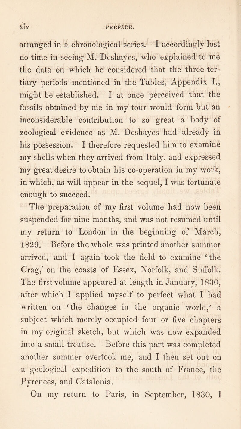 arranged in a chronological series. I accordingly lost no time in seeing M. Deshayes, who explained to me the data on which he considered that the three ter¬ tiary periods mentioned in the Tables, Appendix I., might be established. I at once perceived that the fossils obtained by me in my tour would form but an inconsiderable contribution to so great a body of zoological evidence as M. Deshayes had already in his possession. I therefore requested him to examine my shells when they arrived from Italy, and expressed my great desire to obtain his co-operation in my work, in which, as will appear in the sequel, I was fortunate enough to succeed. The preparation of my first volume had now been suspended for nine months, and was not resumed until my return to London in the beginning of March, 1829. Before the whole was printed another summer arrived, and I again took the field to examine £ the Crag,’ on the coasts of Essex, Norfolk, and Suffolk. The first volume appeared at length in January, 1830, after which I applied myself to perfect what I had written on ‘the changes in the organic world,’ a subject which merely occupied four or five chapters in my original sketch, but which was now expanded into a small treatise. Before this part was completed another summer overtook me, and I then set out on a geological expedition to the south of France, the Pyrenees, and Catalonia. On my return to Paris, in September, 1830, I