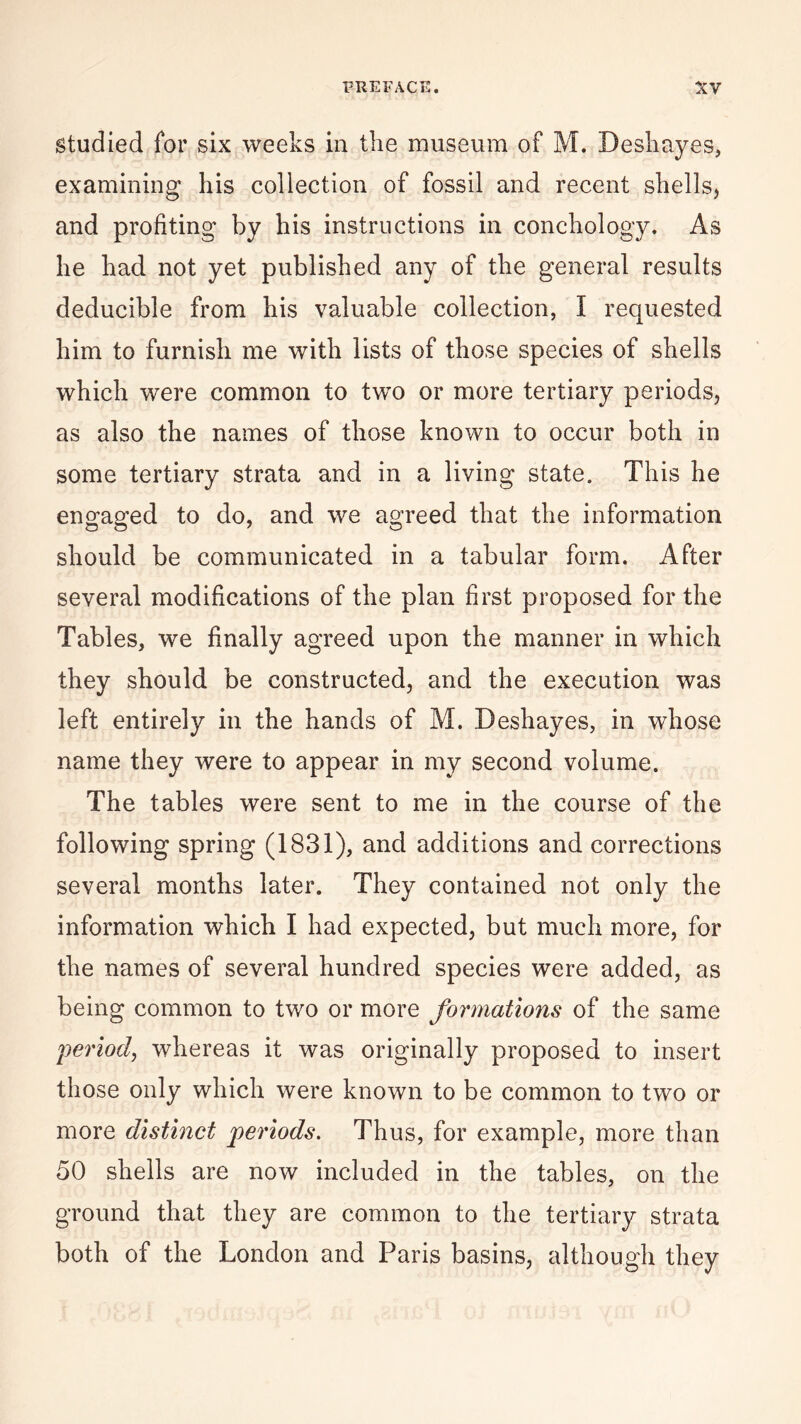 studied for six weeks in the museum of M. Deshayes, examining his collection of fossil and recent shells, and profiting by his instructions in conchology. As he had not yet published any of the general results deducible from his valuable collection, I requested him to furnish me with lists of those species of shells which were common to two or more tertiary periods, as also the names of those known to occur both in some tertiary strata and in a living state. This he engaged to do, and we agreed that the information should be communicated in a tabular form. After several modifications of the plan first proposed for the Tables, we finally agreed upon the manner in which they should be constructed, and the execution was left entirely in the hands of M. Deshayes, in whose name they were to appear in my second volume. The tables were sent to me in the course of the following spring (1831), and additions and corrections several months later. They contained not only the information which I had expected, but much more, for the names of several hundred species were added, as being common to two or more formations of the same 'period, whereas it was originally proposed to insert those only which were known to be common to two or more distinct periods. Thus, for example, more than 50 shells are now included in the tables, on the ground that they are common to the tertiary strata both of the London and Paris basins, although they