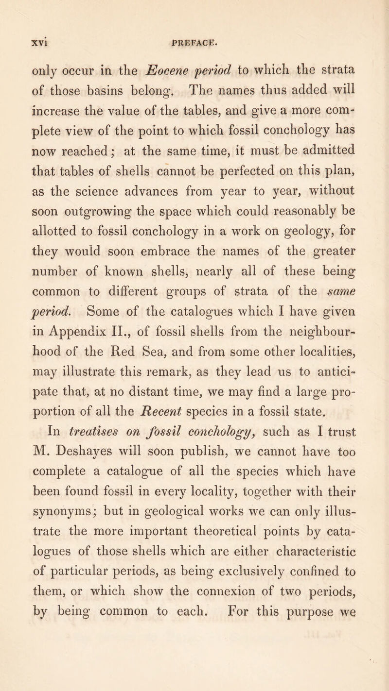 only occur in the Eocene period to which the strata of those basins belong-. The names thus added will increase the value of the tables, and give a more com¬ plete view of the point to which fossil conchology has now reached; at the same time, it must be admitted that tables of shells cannot be perfected on this plan, as the science advances from year to year, without soon outgrowing the space which could reasonably be allotted to fossil conchology in a work on geology, for they would soon embrace the names of the greater number of known shells, nearly all of these being common to different groups of strata of the same period. Some of the catalogues which I have given in Appendix II., of fossil shells from the neighbour¬ hood of the Red Sea, and from some other localities, may illustrate this remark, as they lead us to antici¬ pate that, at no distant time, we may find a large pro¬ portion of all the Recent species in a fossil state. In treatises on fossil conchology, such as I trust M. Deshayes will soon publish, we cannot have too complete a catalogue of all the species which have been found fossil in every locality, together with their synonyms; but in geological works we can only illus¬ trate the more important theoretical points by cata¬ logues of those shells which are either characteristic of particular periods, as being exclusively confined to them, or which show the connexion of two periods, by being common to each. For this purpose we