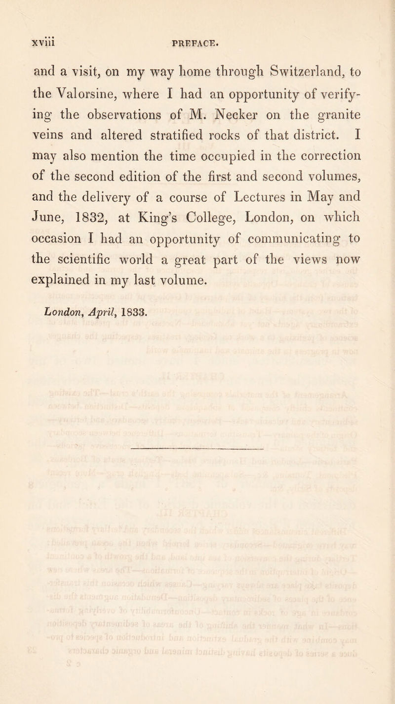 and a visit, on my way home through Switzerland, to the Valorsine, where I had an opportunity of verify¬ ing the observations of M. Necker on the granite veins and altered stratified rocks of that district. I may also mention the time occupied in the correction of the second edition of the first and second volumes, and the delivery of a course of Lectures in May and June, 1832, at King’s College, London, on which occasion I had an opportunity of communicating to the scientific world a great part of the views now explained in my last volume. London, April, 1833.