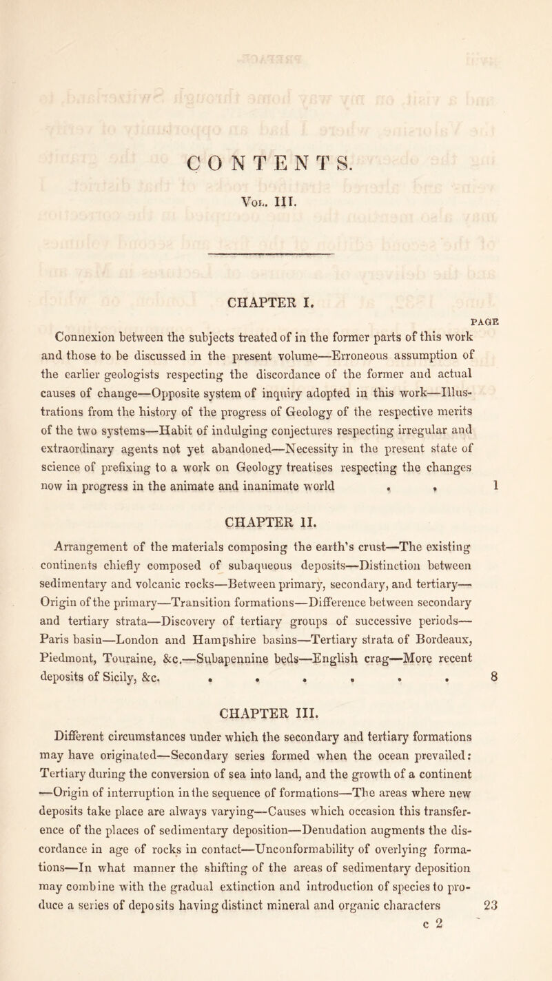 CONTENTS. VOL. III. CHAPTER I. PAGE Connexion between the subjects treated of in the former parts of this work and those to be discussed in the present volume—Erroneous assumption of the earlier geologists respecting the discordance of the former and actual causes of change—Opposite system of inquiry adopted in this work—Illus¬ trations from the history of the progress of Geology of the respective merits of the two systems—Habit of indulging conjectures respecting irregular and extraordinary agents not yet abandoned—Necessity in the present state of science of prefixing to a work on Geology treatises respecting the changes now in progress in the animate and inanimate world . » 1 CHAPTER II. Arrangement of the materials composing the earth’s crust—The existing continents chiefly composed of subaqueous deposits—-Distinction between sedimentary and volcanic rocks—Between primary, secondary, and tertiary—• Origin of the primary—Transition formations—Difference between secondary and tertiary strata—Discovery of tertiary groups of successive periods— Paris basin—London and Hampshire basins—Tertiary strata of Bordeaux, Piedmont, Touraine, &c.—Subapennine beds—English crag—More recent deposits of Sicily, &c. . • . , . . 8 CHAPTER III. Different circumstances under which the secondary and tertiary formations may have originated—Secondary series formed when the ocean prevailed: Tertiary during the conversion of sea into land, and the growth of a continent —Origin of interruption in the sequence of formations—The areas where new deposits take place are always varying—Causes which occasion this transfer¬ ence of the places of sedimentary deposition—Denudation augments the dis¬ cordance in age of rocks in contact—Unconformability of overlying forma¬ tions—In what manner the shifting of the areas of sedimentary deposition may combine with the gradual extinction and introduction of species to pro¬ duce a series of deposits having distinct mineral and organic characters 23